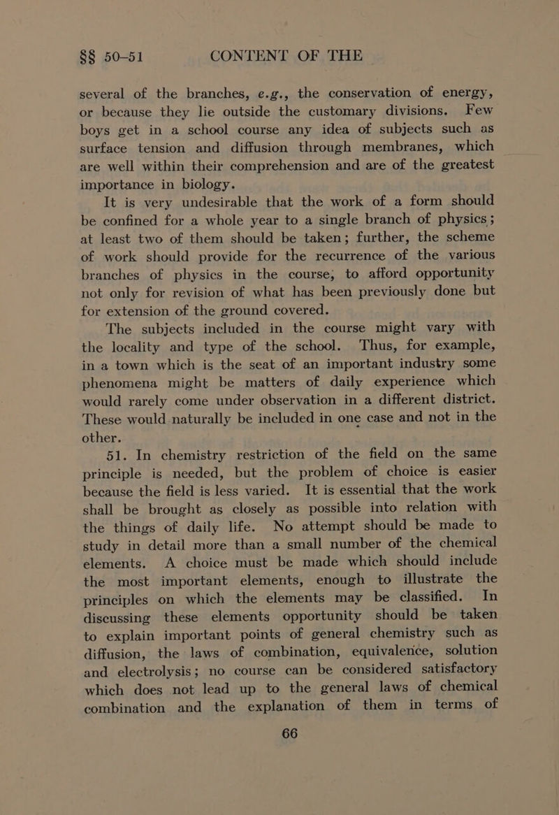 several of the branches, e.g., the conservation of energy, or because they lie outside the customary divisions. Few boys get in a school course any idea of subjects such as surface tension and diffusion through membranes, which are well within their comprehension and are of the greatest importance in biology. It is very undesirable that the work of a form should be confined for a whole year to a single branch of physics ; at least two of them should be taken; further, the scheme of work should provide for the recurrence of the various branches of physics in the course, to afford opportunity not only for revision of what has been previously done but for extension of the ground covered. The subjects included in the course might vary with the locality and type of the school. Thus, for example, in a town which is the seat of an important industry some phenomena might be matters of daily experience which would rarely come under observation in a different district. These would naturally be included in one case and not in the other. 51. In chemistry restriction of the field on the same principle is needed, but the problem of choice is easier because the field is less varied. It is essential that the work shall be brought as closely as possible into relation with the things of daily life. No attempt should be made to study in detail more than a small number of the chemical elements. A choice must be made which should include the most important elements, enough to illustrate the principles on which the elements may be classified. In discussing these elements opportunity should be taken to explain important points of general chemistry such as diffusion, the laws of combination, equivalence, solution and electrolysis; no course can be considered satisfactory which does not lead up to the general laws of chemical combination and the explanation of them in terms of