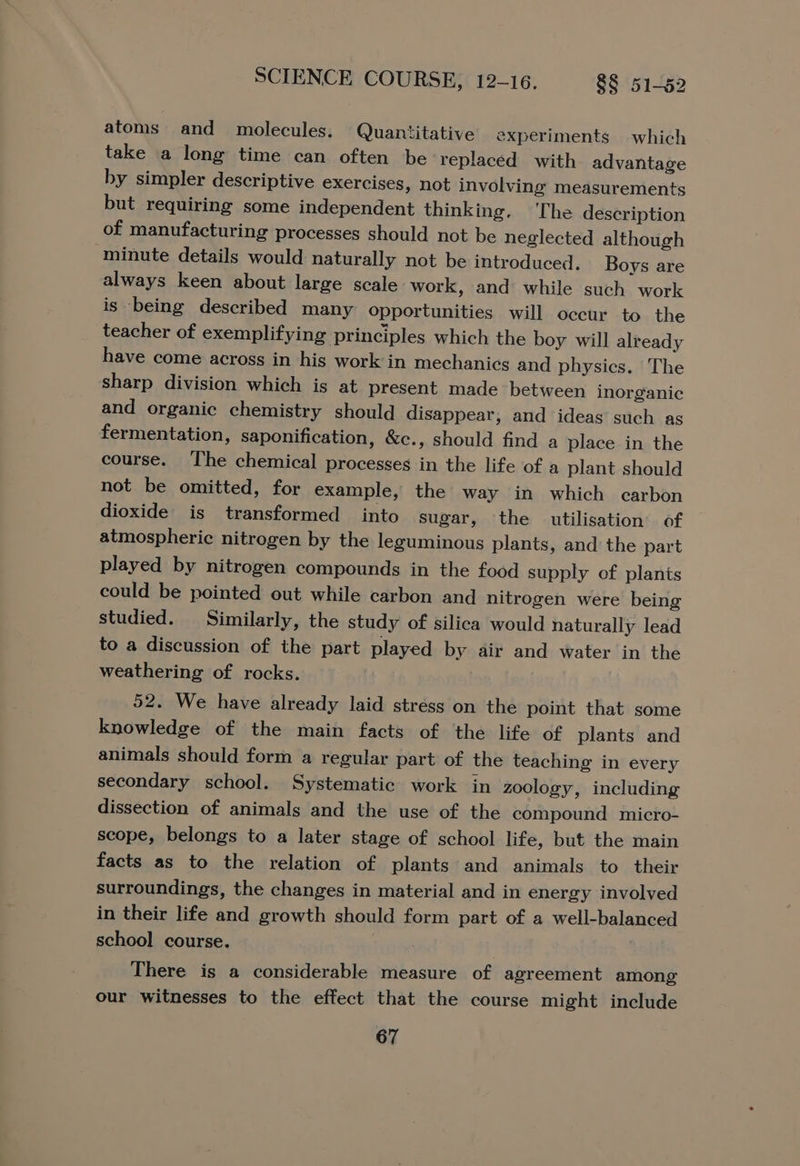 atoms and molecules. Quantitative experiments which take a long time can often be replaced with advantage by simpler descriptive exercises, not involving measurements but requiring some independent thinking. The description of manufacturing processes should not be neglected although minute details would naturally not be introduced. Boys are always keen about large scale work, and while such work is being described many opportunities wil] occur to the teacher of exemplifying principles which the boy will already have come across in his work in mechanics and physics. The sharp division which is at present made between inorganic and organic chemistry should disappear, and ‘ideas’ such as fermentation, saponification, &amp;c., should find a place in the course. The chemical processes in the life of a plant should not be omitted, for example, the way in which carbon dioxide is transformed into sugar, the utilisation’ of atmospheric nitrogen by the leguminous plants, and the part played by nitrogen compounds in the food supply of plants could be pointed out while carbon and nitrogen were being studied. Similarly, the study of silica would naturally lead to a discussion of the part played by air and water in the weathering of rocks. 52. We have already laid stress on the point that some knowledge of the main facts of the life of plants and animals should form a regular part of the teaching in every secondary school. Systematic work in zoology, including dissection of animals and the use of the compound micro- scope, belongs to a later stage of school life, but the main facts as to the relation of plants and animals to their surroundings, the changes in material and in energy involved in their life and growth should form part of a well-balanced school course. There is a considerable measure of agreement among our witnesses to the effect that the course might include
