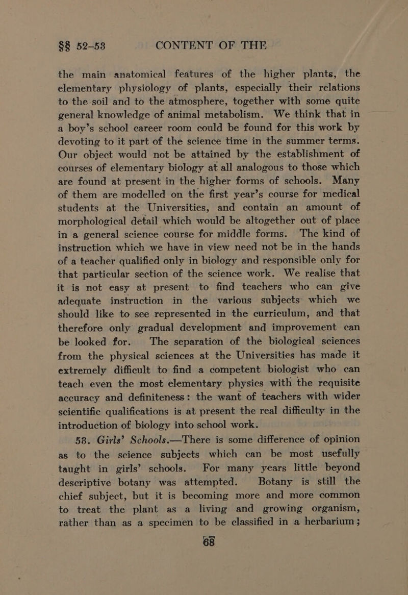 the main anatomical features of the higher plants, the elementary physiology of plants, especially their relations to the soil and to the atmosphere, together with some quite general knowledge of animal metabolism. We think that in a boy’s school career room could be found for this work by devoting to it part of the science time in the summer terms. Our object would not be attained by the establishment of courses of elementary biology at all analogous to those which are found at present in the higher forms of schools. Many of them are modelled on the first year’s course for medical students at the Universities, and contain an amount of morphological detail which would be altogether out of place in a general science course for middle forms. The kind of instruction which we have in view need not be in the hands of a teacher qualified only in biology and responsible only for that particular section of the science work. We realise that it is not easy at present to find teachers who can give adequate instruction in the various subjects which we should like to see represented in the curriculum, and that therefore only gradual development and improvement can be looked for. The separation of the biological sciences from the physical sciences at the Universities has made it extremely difficult to find a competent biologist who can teach even the most elementary physics with the requisite accuracy and definiteness: the want of teachers with wider scientific qualifications is at present the real difficulty in the introduction of biology into school work. 58. Girls’ Schools.—There is some difference of opinion as to the science subjects which can be most usefully taught in girls’ schools. For many years little beyond descriptive botany was attempted. Botany is still the chief subject, but it is becoming more and more common to treat the plant as a living and growing organism, rather than as a specimen to be classified in a herbarium ;
