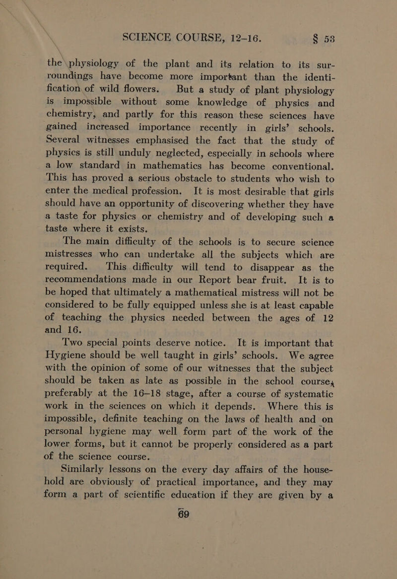 the\physiology of the plant and its relation to its sur- roundings have become more important than the identi- fication. of wild flowers. But a study of plant physiology is impossible without some knowledge of physics and chemistry, and partly for this reason these sciences have gained increased importance recently in girls’ schools. Several witnesses emphasised the fact that the study of physics is still unduly neglected, especially in schools where a low standard in mathematics has become conventional. This has proved a serious obstacle to students who wish to enter the medical profession. It is most desirable that girls should have an opportunity of discovering whether they have a taste for physics or chemistry and of developing such a taste where it exists. The main difficulty of the schools is to secure science mistresses who can undertake all the subjects which are required. This difficulty will tend to disappear as the recommendations made in our Report bear fruit. It is to be hoped that ultimately a mathematical mistress will not be considered to be fully equipped unless she is at least capable of teaching the physics needed between the ages of 12 and 16. Two special points deserve notice. It is important that Hygiene should be well taught in girls’ schools. We agree with the opinion of some of our witnesses that the subject should be taken as late as possible in the school course, preferably at the 16-18 stage, after a course of systematic work in the sciences on which it depends. Where this is impossible, definite teaching on the laws of health and on personal hygiene may well form part of the work of the lower forms, but it cannot be properly considered as a part of the science course. Similarly lessons on the every day affairs of the house- hold are obviously of practical importance, and they may form a part of scientific education if they are given by a
