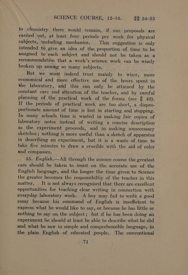 \ % \ SCIENCE COURSE, 12-16. §§ 54-55 to eee there would remain, if our proposals are carried — ‘gut, at least four periods per week for physical subjects, ‘including mechanics. This suggestion is only intended to, give an idea of the, proportion of time to be assigned to: ‘each subject and should not be taken as a recommendation that a week’s science work can be wisely broken up among so many subjects. But we must indeed trust mainly to wiser, more economical and more effective use of the hours spent in the laboratory, and this can only be attained by the constant care and attention of the teacher, and by careful planning of the practical work of the forms. (see § 42). If the periods of practical work are too short, a dispro- portionate amount of time is lost in starting aa stopping. In many schools time is wasted in making fair copies of laboratory notes instead of writing a concise description as the experiment proceeds, and in making unnecessary sketches ; nothing! is more useful than a sketch of apparatus in describing an experiment, but it is a waste of time to take five minutes to draw a augue with the aid of ruler and compasses. 55. English.—All through the science course the greatest care should be taken to insist on the accurate use of the English language, and the longer the time given to Science the greater becomes the responsibiltiy of the teacher in this matter. It is not always recognised that there are excellent opportunities for teaching clear writing in connection with everyday laboratory work. A boy may fail to write a good essay because his command of English is insufficient ‘to express what he would like to say, or because he has little or nothing to say on the subject; but if he has been doing an experiment he should at least be able to describe what he did and what he saw in simple and comprehensible language, in the plain English of educated people. The conventional