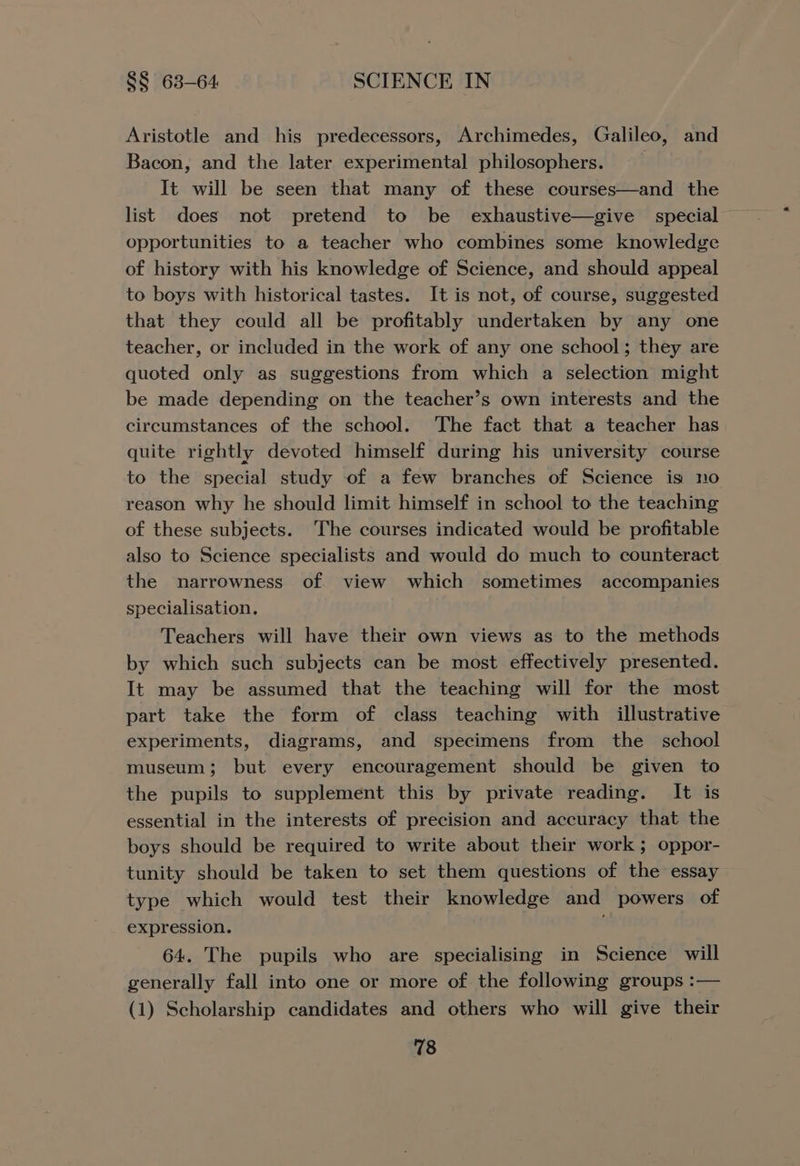 Aristotle and his predecessors, Archimedes, Galileo, and Bacon, and the later experimental philosophers. It will be seen that many of these courses—and the opportunities to a teacher who combines some knowledge of history with his knowledge of Science, and should appeal to boys with historical tastes. It is not, of course, suggested that they could all be profitably undertaken by any one teacher, or included in the work of any one school; they are quoted only as suggestions from which a selection might be made depending on the teacher’s own interests and the circumstances of the school. The fact that a teacher has quite rightly devoted himself during his university course to the special study of a few branches of Science is no reason why he should limit himself in school to the teaching of these subjects. The courses indicated would be profitable also to Science specialists and would do much to counteract the narrowness of view which sometimes accompanies specialisation. Teachers will have their own views as to the methods by which such subjects can be most effectively presented. It may be assumed that the teaching will for the most part take the form of class teaching with illustrative experiments, diagrams, and specimens from the school museum; but every encouragement should be given to the pupils to supplement this by private reading. It is essential in the interests of precision and accuracy that the boys should be required to write about their work; oppor- tunity should be taken to set them questions of the essay type which would test their knowledge and powers of expression. 64. The pupils who are specialising in Science will generally fall into one or more of the following groups :— (1) Scholarship candidates and others who will give their