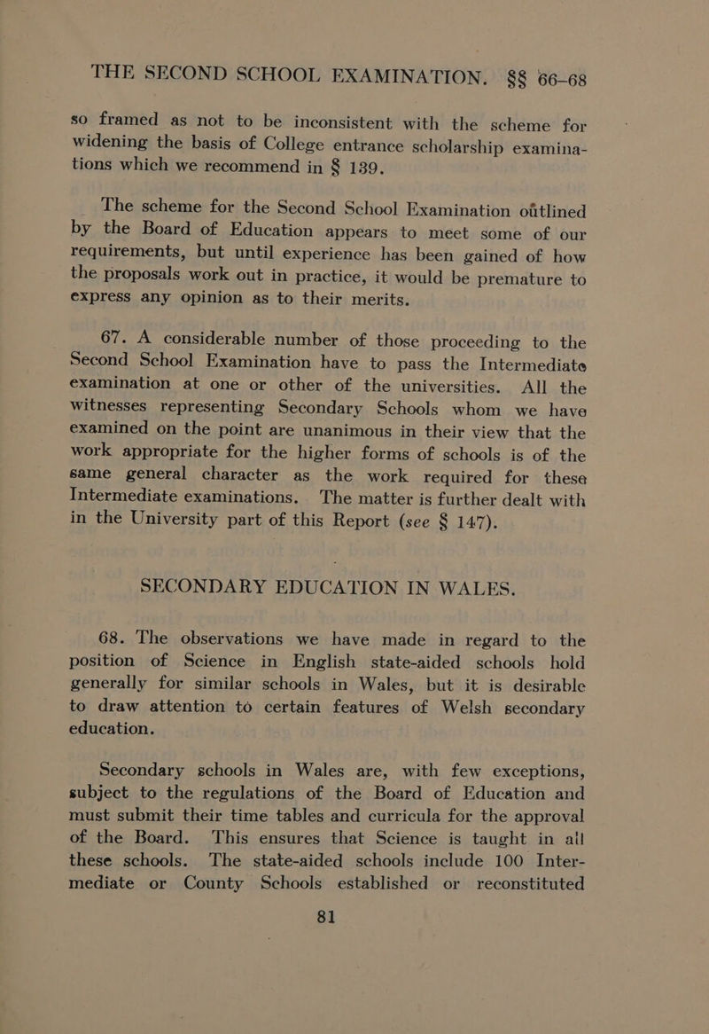 THE SECOND SCHOOL EXAMINATION. 8§ 66-68 so framed as not to be inconsistent with the scheme for widening the basis of College entrance scholarship examina- tions which we recommend in 8 139. _ The scheme for the Second School Examination oftlined by the Board of Education appears to meet some of our requirements, but until experience has been gained of how the proposals work out in practice, it would be premature to express any opinion as to their merits. 67. A considerable number of those proceeding to the Second School Examination have to pass the Intermediate examination at one or other of the universities. All the witnesses representing Secondary Schools whom we have examined on the point are unanimous in their view that the work appropriate for the higher forms of schools is of the same general character as the work required for these Intermediate examinations. The matter is further dealt with in the University part of this Report (see § 147). SECONDARY EDUCATION IN WALES. 68. The observations we have made in regard to the position of Science in English state-aided schools hold generally for similar schools in Wales, but it is desirable to draw attention to certain features of Welsh secondary education. Secondary schools in Wales are, with few exceptions, subject to the regulations of the Board of Education and must submit their time tables and curricula for the approval of the Board. This ensures that Science is taught in all these schools. The state-aided schools include 100 Inter- mediate or County Schools established or reconstituted