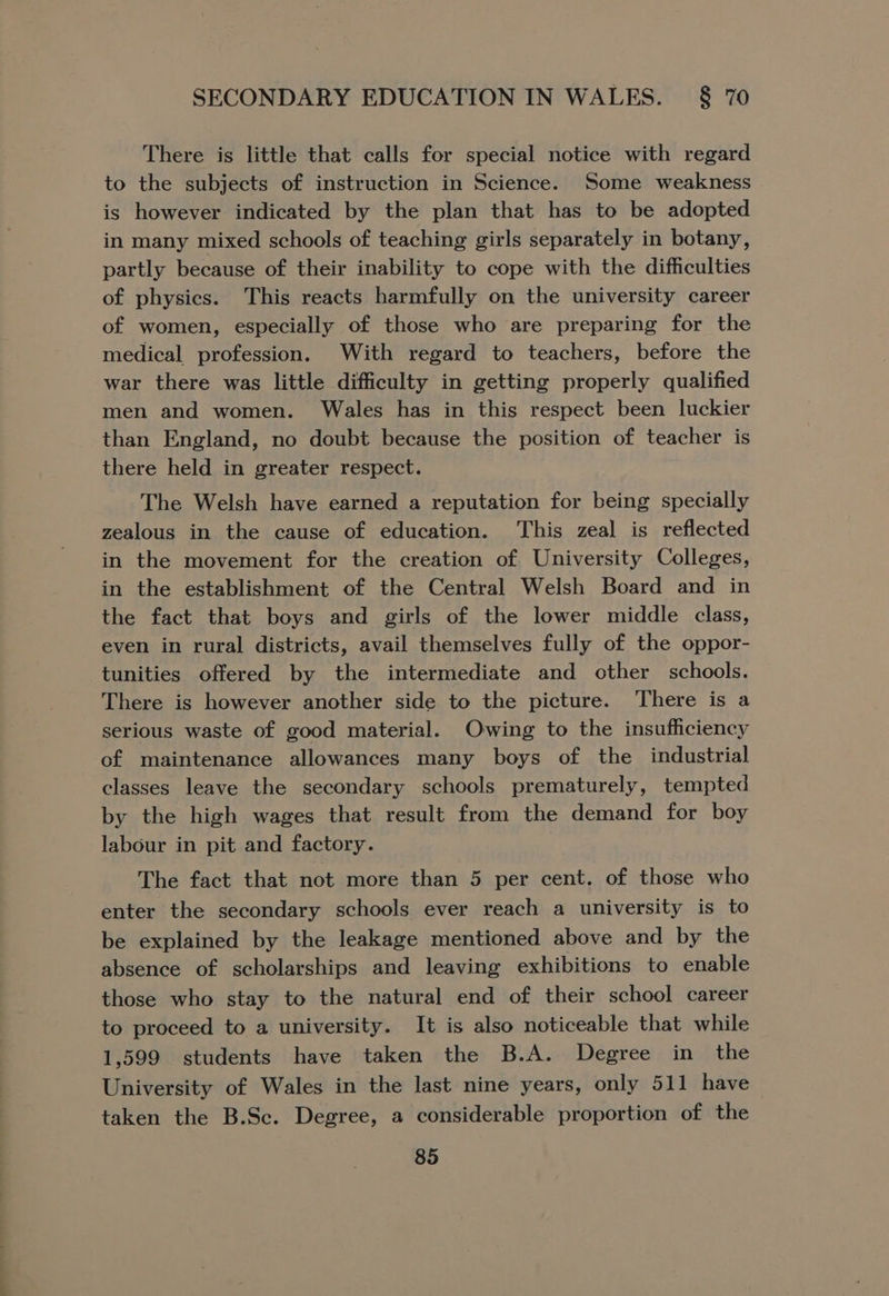 There is little that calls for special notice with regard to the subjects of instruction in Science. Some weakness is however indicated by the plan that has to be adopted in many mixed schools of teaching girls separately in botany, partly because of their inability to cope with the difficulties of physics. This reacts harmfully on the university career of women, especially of those who are preparing for the medical profession. With regard to teachers, before the war there was little difficulty in getting properly qualified men and women. Wales has in this respect been luckier than England, no doubt because the position of teacher is there held in greater respect. The Welsh have earned a reputation for being specially zealous in the cause of education. This zeal is reflected in the movement for the creation of University Colleges, in the establishment of the Central Welsh Board and in the fact that boys and girls of the lower middle class, even in rural districts, avail themselves fully of the oppor- tunities offered by the intermediate and other schools. There is however another side to the picture. There is a serious waste of good material. Owing to the insufficiency of maintenance allowances many boys of the industrial classes leave the secondary schools prematurely, tempted by the high wages that result from the demand for boy labour in pit and factory. The fact that not more than 5 per cent. of those who enter the secondary schools ever reach a university is to be explained by the leakage mentioned above and by the absence of scholarships and leaving exhibitions to enable those who stay to the natural end of their school career to proceed to a university. It is also noticeable that while 1,599 students have taken the B.A. Degree in the University of Wales in the last nine years, only 511 have taken the B.Sc. Degree, a considerable proportion of the