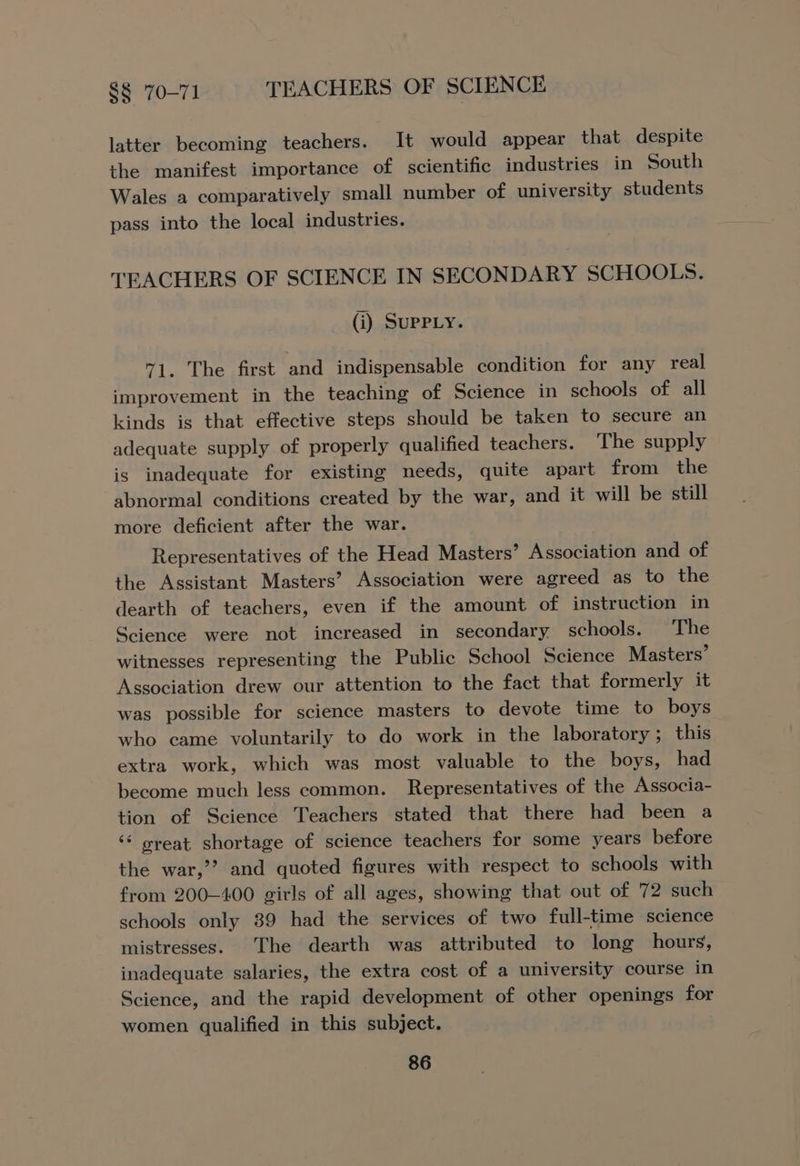 latter becoming teachers. It would appear that despite the manifest importance of scientific industries in South Wales a comparatively small number of university students pass into the local industries. TEACHERS OF SCIENCE IN SECONDARY SCHOOLS. (i) SUPPLY. “1. The first and indispensable condition for any real improvement in the teaching of Science in schools of all kinds is that effective steps should be taken to secure an adequate supply of properly qualified teachers. The supply is inadequate for existing needs, quite apart from the abnormal conditions created by the war, and it will be still more deficient after the war. Representatives of the Head Masters’ Association and of the Assistant Masters’ Association were agreed as to the dearth of teachers, even if the amount of instruction in Science were not increased in secondary schools. The witnesses representing the Public School Science Masters’ Association drew our attention to the fact that formerly it was possible for science masters to devote time to boys who came voluntarily to do work in the laboratory; this extra work, which was most valuable to the boys, had become much less common. Representatives of the Associa- tion of Science Teachers stated that there had been a ‘* great shortage of science teachers for some years before the war,’’ and quoted figures with respect to schools with from 200-400 girls of all ages, showing that out of 72 such schools only 89 had the services of two full-time science mistresses. The dearth was attributed to long hours, inadequate salaries, the extra cost of a university course in Science, and the rapid development of other openings for women qualified in this subject.