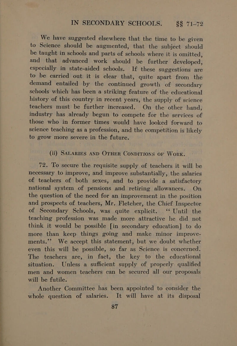 We have suggested elsewhere that the time to be given to Science should be augmented, that the subject should be taught in schools and parts of schools where it is omitted, and that advanced work should be further developed, especially in state-aided schools. If these suggestions are to be carried out it is clear that, quite apart from the demand entailed by the continued growth of secondary schools which has been a striking feature of the educational history of this country in recent years, the supply of science teachers must be further increased. On the other hand, industry has already begun to compete for the services of those who in former times would have looked forward to science teaching as a profession, and the competition is likely to grow more severe in the future. (ii) SALARIES AND OTHER CONDITIONS OF Work. 72. To secure the requisite supply of teachers it will be necessary to improve, and improve substantially, the salaries of teachers of both sexes, and to provide a satisfactory national system of pensions and retiring allowances. On the question of the need for an improvement in the position and prospects of. teachers, Mr. Fletcher, the Chief Inspector of Secondary Schools, was quite explicit. ‘‘ Until the teaching profession was made more attractive he did not think it would be possible [in secondary education] to do more than keep things going and make minor improve- ments.’’ We accept this statement, but we doubt whether even this will be possible, so far as Science is concerned. The teachers are, in fact, the key to the educational situation. Unless a sufficient supply of properly qualified men and women teachers can be secured all our proposals will be futile. Another Committee has been appointed to consider the whole question of salaries. It will have at its disposal