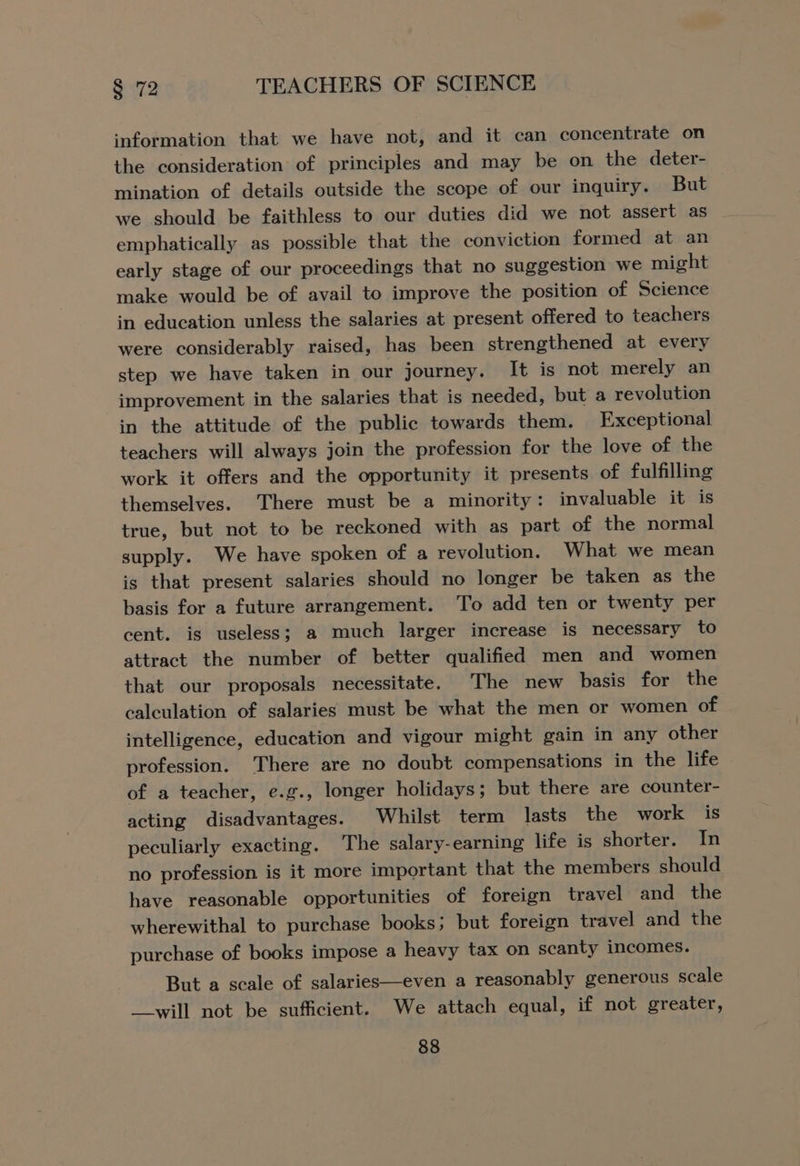 information that we have not, and it can concentrate on the consideration of principles and may be on the deter- mination of details outside the scope of our inquiry. But we should be faithless to our duties did we not assert as emphatically as possible that the conviction formed at an early stage of our proceedings that no suggestion we might make would be of avail to improve the position of Science in education unless the salaries at present offered to teachers were considerably raised, has been strengthened at every step we have taken in our journey. It is not merely an improvement in the salaries that is needed, but a revolution in the attitude of the public towards them. Exceptional teachers will always join the profession for the love of the work it offers and the opportunity it presents of fulfilling themselves. There must be a minority: invaluable it is true, but not to be reckoned with as part of the normal supply. We have spoken of a revolution. What we mean is that present salaries should no longer be taken as the basis for a future arrangement. To add ten or twenty per cent. is useless; a much larger increase is necessary to attract the number of better qualified men and women that our proposals necessitate. The new basis for the calculation of salaries must be what the men or women of intelligence, education and vigour might gain in any other profession. There are no doubt compensations in the life of a teacher, e.g., longer holidays; but there are counter- acting disadvantages. Whilst term _ lasts the work is peculiarly exacting. The salary-earning life is shorter. In no profession is it more important that the members should have reasonable opportunities of foreign travel and the wherewithal to purchase books; but foreign travel and the purchase of books impose a heavy tax on scanty incomes. But a scale of salaries—even a reasonably generous scale __will not be sufficient. We attach equal, if not greater,