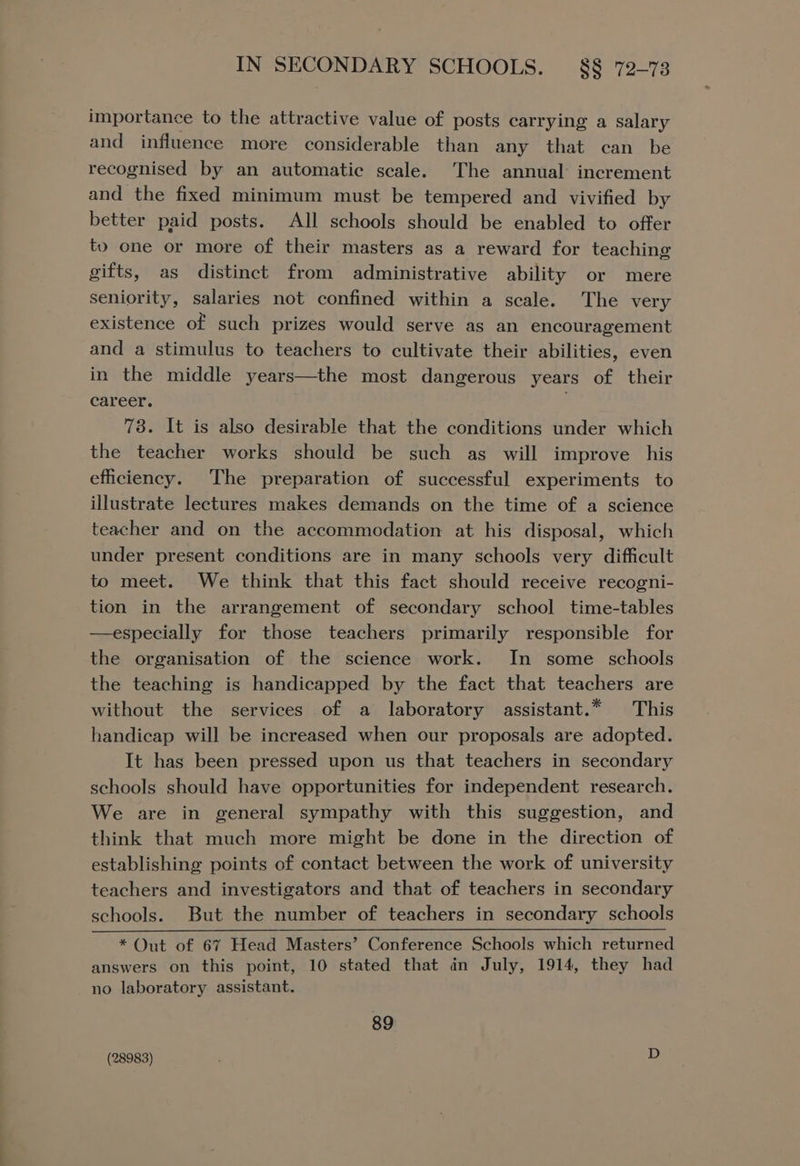 importance to the attractive value of posts carrying a salary and influence more considerable than any that can be recognised by an automatic scale. The annual increment and the fixed minimum must be tempered and vivified by better paid posts. All schools should be enabled to offer to one or more of their masters as a reward for teaching gifts, as distinct from administrative ability or mere seniority, salaries not confined within a scale. The very existence of such prizes would serve as an encouragement and a stimulus to teachers to cultivate their abilities, even in the middle years—the most dangerous years of their career. 73. It is also desirable that the conditions under which the teacher works should be such as will improve his efficiency. The preparation of successful experiments to illustrate lectures makes demands on the time of a science teacher and on the accommodation at his disposal, which under present conditions are in many schools very difficult to meet. We think that this fact should receive recogni- tion in the arrangement of secondary school time-tables —especially for those teachers primarily responsible for the organisation of the science work. In some schools the teaching is handicapped by the fact that teachers are without the services of a laboratory assistant.* This handicap will be increased when our proposals are adopted. It has been pressed upon us that teachers in secondary schools should have opportunities for independent research. We are in general sympathy with this suggestion, and think that much more might be done in the direction of establishing points of contact between the work of university teachers and investigators and that of teachers in secondary schools. But the number of teachers in secondary schools ~ * Out of 67 Head Masters’ Conference Schools which returned answers on this point, 10 stated that in July, 1914, they had no laboratory assistant. 89 (28983) D