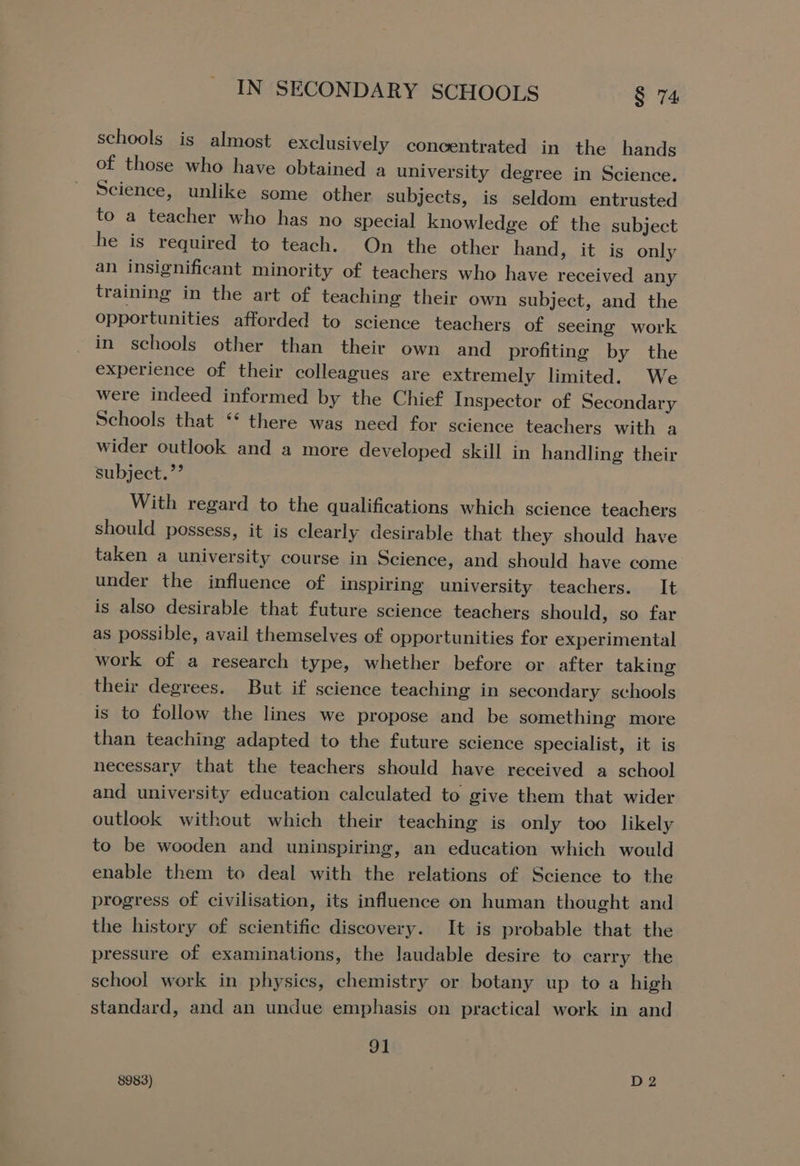 schools is almost exclusively concentrated in the hands of those who have obtained a university degree in Science. Science, unlike some other subjects, is seldom entrusted to a teacher who has no gpecial knowledge of the subject he is required to teach. On the other hand, it is only an insignificant minority of teachers who have received any training in the art of teaching their own subject, and the opportunities afforded to science teachers of seeing work in schools other than their own and profiting by the experience of their colleagues are extremely limited. We were indeed informed by the Chief Inspector of Secondary Schools that ‘* there was need for science teachers with a wider outlook and a more developed skill in handling their subject. ”’ With regard to the qualifications which science teachers should possess, it is clearly desirable that they should have taken a university course in Science, and should have come under the influence of inspiring university teachers. It is also desirable that future science teachers should, so far as possible, avail themselves of opportunities for experimental work of a research type, whether before or after taking their degrees. But if science teaching in secondary schools is to follow the lines we propose and be something more than teaching adapted to the future science specialist, it is necessary that the teachers should have received a school and university education calculated to give them that wider outlook without which their teaching is only too likely to be wooden and uninspiring, an education which would enable them to deal with the relations of Science to the progress of civilisation, its influence on human thought and the history of scientific discovery. It is probable that the pressure of examinations, the laudable desire to carry the school work in physics, chemistry or botany up to a high standard, and an undue emphasis on practical work in and 91 8983) ; D2