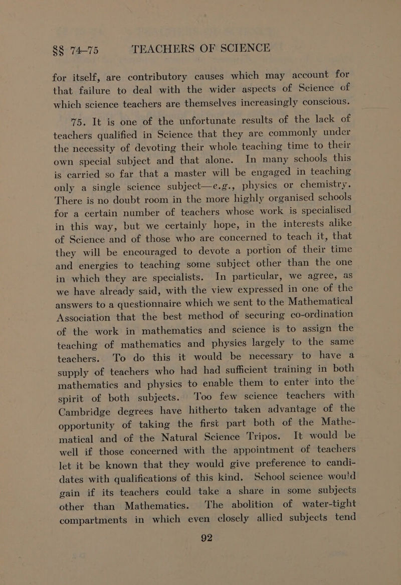 for itself, are contributory causes which may account for that failure to deal with the wider aspects of Science of which science teachers are themselves increasingly conscious. 75, It is one of the unfortunate results of the lack of teachers qualified in Science that they are commonly under the necessity of devoting their whole teaching time to their own special subject and that alone. In many schools this is carried so far that a master will be engaged in teaching only a single science subject—e.g., physics or chemistry. There is no doubt room in the more highly organised schools for a certain number of teachers whose work is specialised in this way, but we certainly hope, in the interests alike of Science and of those who are concerned to teach it, that they will be encouraged to devote a portion of their time and energies to teaching some subject other than the one in which they are specialists. In particular, we agree, as we have already said, with the view expressed in one of the answers to a questionnaire which we sent to the Mathematical Association that the best method of securing co-ordination of the work in mathematics and science is to assign the teaching of mathematics and physics largely to the same teachers. To do this it would be necessary to have a supply of teachers who had had sufficient training in both mathematics and physics to enable them to enter into the spirit of both subjects. ‘Too few science teachers with Cambridge degrees have hitherto taken advantage of the opportunity of taking the first part both of the Mathe- matical and of the Natural Science Tripos. It would be well if those concerned with the appointment of teachers let it be known that they would give preference to candi- dates with qualifications of this kind. School science woui'd gain if its teachers could take a share in some subjects other than Mathematics. The abolition of water-tight compartments in which even closely allied subjects tend