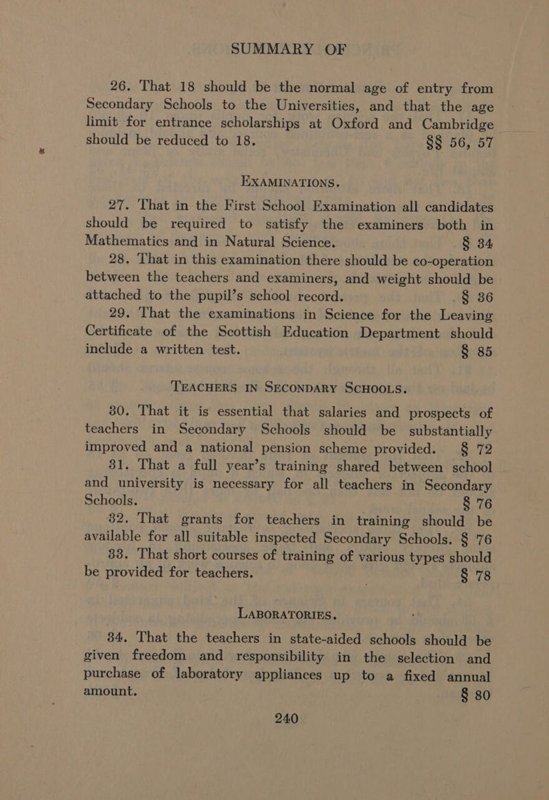26. That 18 should be the normal age of entry from Secondary Schools to the Universities, and that the age limit for entrance scholarships at Oxford and Cambridge — should be reduced to 18. §§ 56, 57 EXAMINATIONS. 27. That in the First School Examination all candidates should be required to satisfy the examiners both in Mathematics and in Natural Science. § 34 28. That in this examination there should be co-operation between the teachers and examiners, and weight should be attached to the pupil’s school record. .§ 36 29. That the examinations in Science for the Leaving Certificate of the Scottish Education Department should include a written test. § 85 TEACHERS IN SECONDARY SCHOOLS. 80. That it is essential that salaries and prospects of teachers in Secondary Schools should be substantially improved and a national pension scheme provided. § 72 31. That a full year’s training shared between school and university is necessary for all teachers in Secondary Schools. § 76 82. That grants for teachers in training should be available for all suitable inspected Secondary Schools. § 76 33. That short courses of training of various types should be provided for teachers. § 78 LABORATORIES. 34. That the teachers in state-aided schools should be given freedom and responsibility in the selection and purchase of laboratory appliances up to a fixed annual amount. § 80