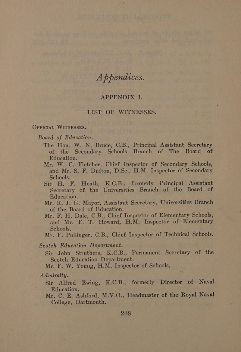 Appendices. APPENDIX I. LIST OF WITNESSES. OFFICIAL WITNESSES. Board of Education. The Hon. W. N. Bruce, C.B., Principal Assistant Secretary of the Secondary Schools Branch of The Board of Education. Mr. W. C. Fletcher, Chief Inspector of Secondary Schools, and Mr. S. F. Dufton, D.Sc., H.M. Inspector of Secondary Schools. Sir H. F. Heath, K.C.B., formerly Principal Assistant Secretary of the Universities Branch of the Board of Education. Mr. R. J. G. Mayor, Assistant Secretary, Universities Branch of the Board of Education. Mr. F. H. Dale, C.B., Chief Inspector of Elementary Schools, and Mr. F. T. Howard, H.M. Inspector of Elementary Schools. Mr. F. Pullinger, C.B., Chief Inspector of Technical Schools. Scotch Education Department. Sir John Struthers, K.C.B., Permanent Secretary of the Scotch Education Department. Mr. F. W. Young, H.M. Inspector of Schools. Admiralty. Sir Alfred Ewing, K.C.B., formerly Director of Naval Education. Mr. C. BE. Ashford, M.V.O., Headmaster of the Royal Naval College, Dartmouth.
