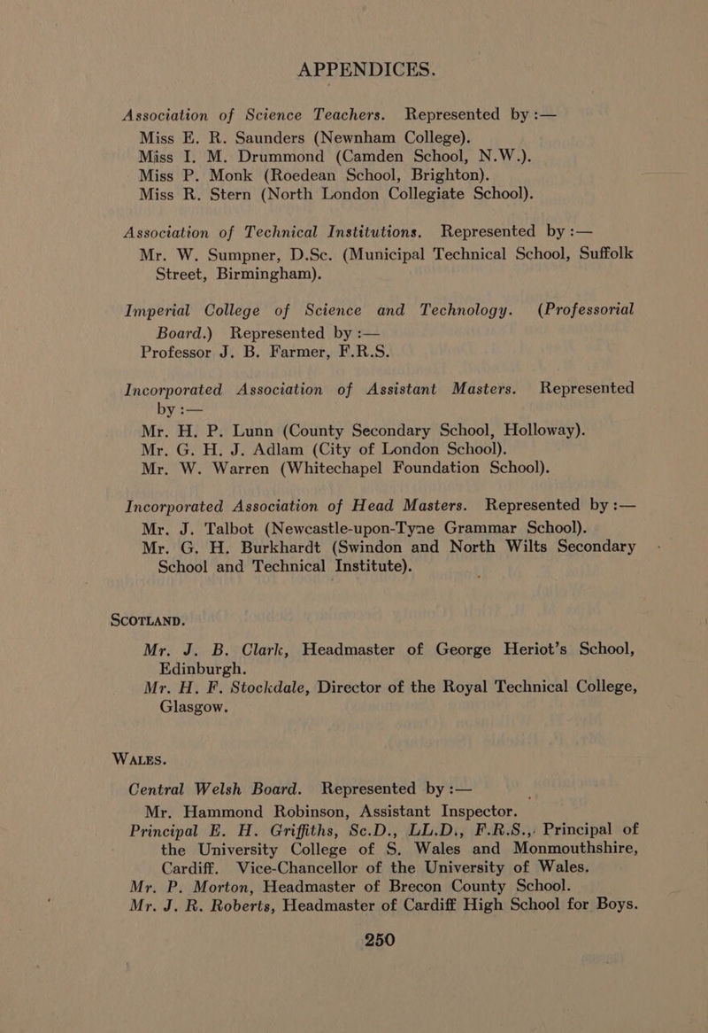 Association of Science Teachers. Represented by :— Miss E. R. Saunders (Newnham College). Miss I. M. Drummond (Camden School, N.W.). Miss P. Monk (Roedean School, Brighton). Miss R. Stern (North London Collegiate School). Association of Technical Institutions. Represented by :— Mr. W. Sumpner, D.Sc. (Municipal Technical School, Suffolk Street, Birmingham). Imperial College of Science and Technology. (Professorial Board.) Represented by :— Professor J. B. Farmer, F.R.S. Incorporated Association of Assistant Masters. Represented by :— Mr. H. P. Lunn (County Secondary School, Holloway). Mr. G. H. J. Adlam (City of London School). Mr. W. Warren (Whitechapel Foundation School). Incorporated Association of Head Masters. Represented by :— Mr. J. Talbot (Newcastle-upon-Tyne Grammar School). Mr. G. H. Burkhardt (Swindon and North Wilts Secondary School and Technical Institute). SCOTLAND. Mr. J. B. Clark, Headmaster of George Heriot’s School, Edinburgh. Mr. H. F. Stockdale, Director of the Royal Technical College, Glasgow. WALES. Central Welsh Board. Represented by :— Mr. Hammond Robinson, Assistant Inspector. Principal E. H. Griffiths, Sc.D., LL.D., F.R.S.,: Principal of the University College of S. Wales and Monmouthshire, Cardiff. Vice-Chancellor of the University of Wales. Mr. P. Morton, Headmaster of Brecon County School. Mr. J. R. Roberts, Headmaster of Cardiff High School for Boys.