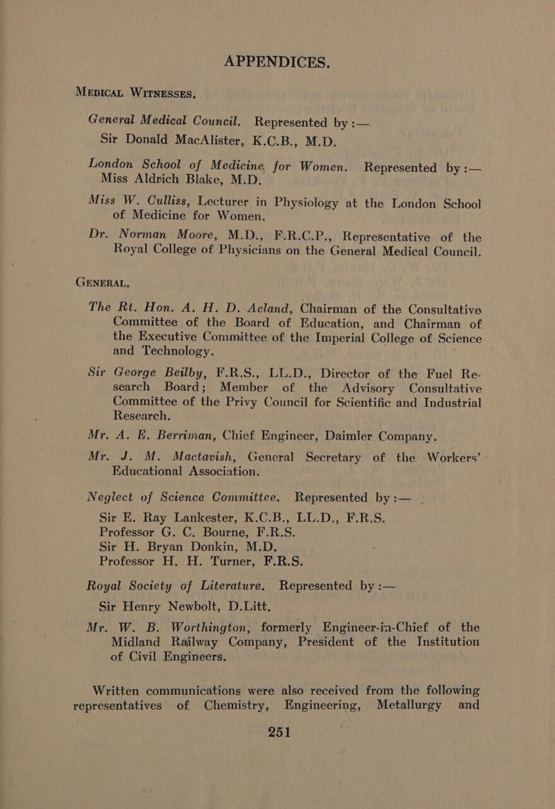 MeEpicaL WITNESSES, General Medical Council. Represented by :— Sir Donald MacAlister, K.C.B., M.D. London School of Medicine, for Women. Represented by :— Miss Aldrich Blake, M.D. Miss W. Culliss, Lecturer in Physiology at the London School of Medicine for Women. Dr. Norman Moore, M.D., F.R.C.P., Representative of the Royal College of Physicians on the General Medical Council. GENERAL. The Rt. Hon. A. H. D. Acland, Chairman of the Consultative Committee of the Board of Education, and Chairman of the Executive Committee of the Imperial College of Science and Technology. Sir George Beilby, F.R.S., LL.D., Director of the Fuel Re- search Board; Member of the Advisory Consultative Committee of the Privy Council for Scientific and Industrial Research. Mr, A. E. Berriman, Chief Engineer, Daimler Company. Mr. J. M. Mactavish, General Secretary of the Workers’ Educational Association. Neglect of Science Committee. Represented by :— | Sir E. Ray Lankester, K.C.B., LL.D., F.R.S. Professor G. C. Bourne, F.R.S. Sir H. Bryan Donkin, M.D. Professor H. H. Turner, F.R.S. Royal Society of Literature, Represented by :— Sir Henry Newbolt, D.Litt. Mr. W. B. Worthington, formerly Engineer-ia-Chief of the Midland Railway Company, President of the Institution of Civil Engineers. Written communications were also received from the following representatives of Chemistry, Engineering, Metallurgy and