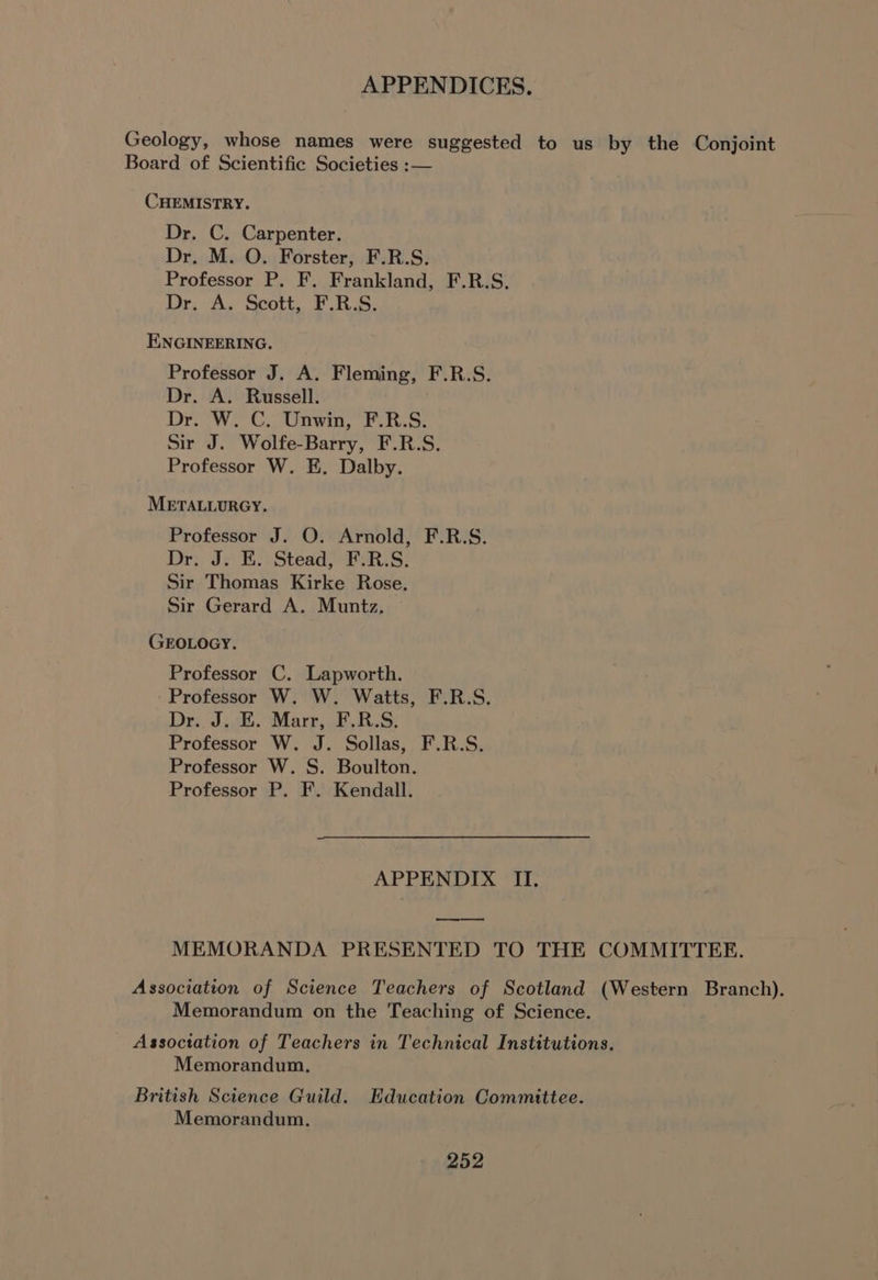 Geology, whose names were suggested to us by the Conjoint Board of Scientific Societies :— CHEMISTRY. Dr. C. Carpenter. Dr. M. O. Forster, F.R.S. Professor P. F, Frankland, F.R.S. Dr, A.) Plot Fata ENGINEERING. Professor J. A. Fleming, F.R.S. Dr. A. Russell. Dr. W. C. Unwin, F.R.S. Sir J. Wolfe-Barry, F.R.S. Professor W. E. Dalby. METALLURGY. Professor J. O. Arnold, F.R.S. Dr. J. E. Stead, F.R.S. Sir Thomas Kirke Rose. Sir Gerard A. Muntz,. GEOLOGY. Professor C. Lapworth. Professor W. W. Watts, F.R.S. Dr. J. E. Marr, F.R.S. Professor W. J. Sollas, F.R.S. Professor W. S. Boulton. Professor P. F. Kendall. APPENDIX II. MEMORANDA PRESENTED TO THE COMMITTEE. Association of Science Teachers of Scotland (Western Branch), Memorandum on the Teaching of Science. Assoctation of Teachers in Technical Institutions. Memorandum, British Science Guild. Education Committee. Memorandum.