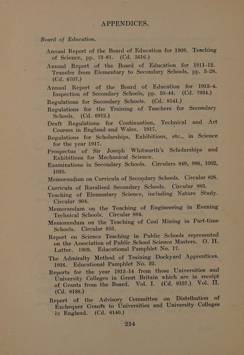 Board of Education. Annual Report of the Board of Education for 1909. Teaching of Science, pp. 78-81. (Cd. 5616.) Annual Report of the Board of Education for 1911-12. Transfer from Elementary to Secondary Schools, pp. 3-28. (Cd. 6707.) Annual Report of the Board of Education for 1913-4. Inspection of Secondary Schools, pp. 10-44. (Cd. 7934.) Regulations for Secondary Schools. (Cd. 8541.) Regulations for the Training of Teachers for Secondary Schools. (Cd. 6912.) Draft Regulations for Continuation, Technical and Art Courses in England and Wales. 1917. Regulations for Scholarships, Exhibitions, etc., in Science for the year 1917. Prospectus of Sir Joseph Whitworth’s Scholarships and Exhibitions for Mechanical Science. Examinations in Secondary Schools. Circulars 849, 996, 1002, 1010. Memorandum on Curricula of Secondary Schools. Circular 826. Curricula of Ruralised Secondary Schools. Circular 883. Teaching of Elementary Science, including Nature Study. Circular 904. Memorandum on the Teaching of Engineering in Evening Technical Schools. Circular 894. Memorandum on the Teaching of Coal Mining in Part-time Schools. Circular 953. Report on Science Teaching in Public Schools represented on the Association of Public School Science Masters. eS 1 Latter. 1909. Educational Pamphlet No. 17. The Admiralty Method of Training Dockyard Apprentices. 1916, Educational Pamphlet No. 32. Reports for the year 1913-14 from those Universities and University Colleges in Great Britain which are in receipt of Grants from the Board. Vol. I. (Cd. 8187.) Vol. II. (Cd. 8138.) Report of the Advisory Committee on Distribution of Exchequer Grants to Universities and University Colleges in England. (Cd. 6140.)