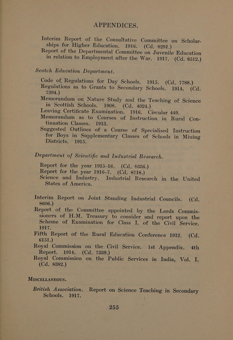 Interim Report of the Consultative Committee on Scholar- ships for Higher Education. 1916. (Cd. 8291.) Report of the Departmental Committee on Juvenile Education in relation to Employment after the War. 1917. (Cd. 8512.) Scotch Education Department. Code of, Regulations for Day Schools. 1915. (Cd. 7788.) “Regulations as to Grants to Secondary Schools. 1914, (Cd. 7394.) Memorandum on Nature Study and the Teaching of Science in Scottish Schools. 1908. (Cd. 4024.) Leaving Certificate Examination. 1916, Circular 449. Memorandum as to Courses of Instruction in Rural Con- tinuation Classes. 1913. Suggested Outlines of a Course of Specialised Instruction for Boys in Supplementary Classes of Schools in Mining Districts. 1915. Department of Scientific and Industrial Research. Report for the year 1915-16. (Cd. 8336.) Report for the year 1916-7. (Cd. 8718.) Science and Industry. Industrial Research in the United States of America. Interim Report on Joint Standing Industrial Councils. (Cd. 8606.) Report of the Committee appointed by the Lords Commis- sioners of H.M. Treasury to consider and report upon the Scheme of Examination for Class I. of the Civil Service. 19T7. Fifth Report of the Rural Education Conference 1912. (Cd. 6151.) Royal Commission on the Civil Service. Ist Appendix. 4th Report. 1914. (Cd. 7839.) Royal Commission on the Public Services in India, Vol. I. (Cd. 8382.) MISCELLANEOUS. British Association. Report on Science Teaching in Secondary Schools. 1917,