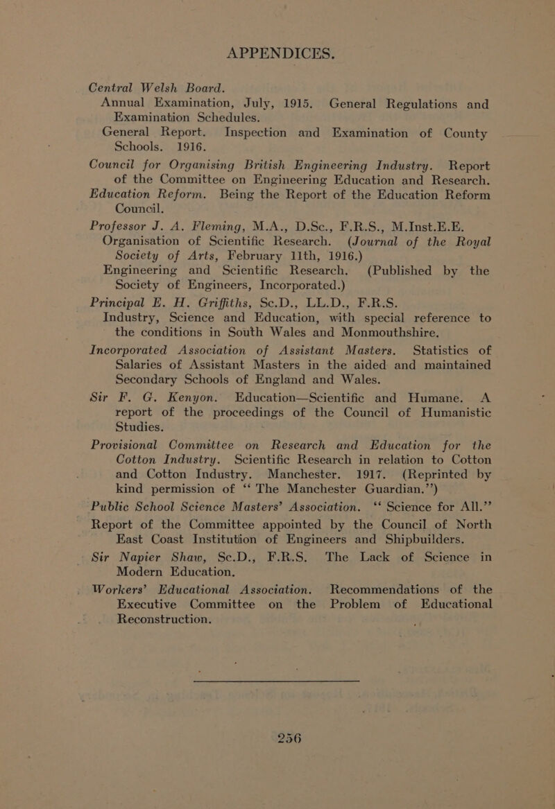Central Welsh Board. Annual Examination, July, 1915. General Regulations and Examination Schedules. General Report. Inspection and Examination of County Schools. 1916. Council for Organising British Engineering Industry. Report of the Committee on Engineering Education and Research. Education Reform. Being the Report of the Education Reform Council. Professor J. A. Fleming, M.A., D.Sc., F.R.S., M.Inst.E.E. Organisation of Scientific Research. (Journal of the Royal Society of Arts, February 11th, 1916.) Engineering and Scientific Research. (Published by the Society of Engineers, Incorporated.) Principal E. H. Griffiths; Sc.D., LL.D., F.RS. Industry, Science and Education, with special reference to the conditions in South Wales and Monmouthshire. Incorporated Association of Assistant Masters. Statistics of Salaries of Assistant Masters in the aided and maintained Secondary Schools of England and Wales. Sir F. G. Kenyon. Education—Scientific and Humane. <A report of the proceedings of the Council of Humanistic Studies. : Provisional Committee on Research and Education for the Cotton Industry. Scientific Research in relation to Cotton and Cotton Industry. Manchester. 1917. (Reprinted by kind permission of ‘‘ The Manchester Guardian.’’) Public School Science Masters’ Association. ‘‘ Science for All.”’ Report of the Committee appointed by the Council of North East Coast Institution of Engineers and Shipbuilders. Sir Napier Shaw, Sc.D., F.R.S. The Lack of Science in Modern Education. Workers’ Educational Association. Recommendations of the Executive Committee on the Problem of Educational Reconstruction.