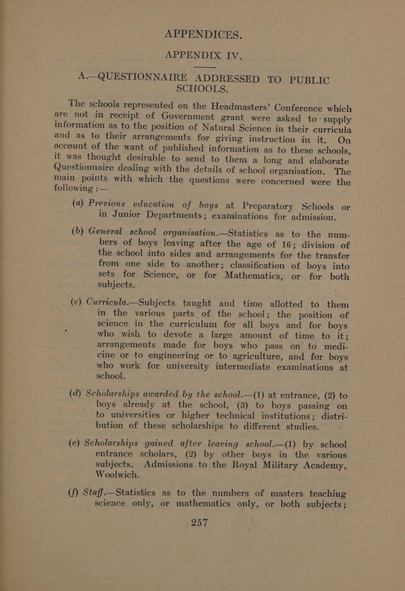 APPENDIX Iv. ee A.—QUESTIONNAIRE ADDRESSED TO PUBLIC SCHOOLS. The schools represented on the Headmasters’ Conference which information as to the position of Natural Science in their curricula and as to their arrangements for giving instruction in it. On account of the want of published information as to these schools, it was thought desirable to send to them a long and elaborate Questionnaire dealing with the details of school organisation. The main points with which ‘the questions were concerned were the following :— (a) Previous education of boys at Preparatory Schools or in Junior Departments; examinations for admission. (b) General school organisation.—Statistics as to the num- bers of boys leaving after the age of 16; division of the school jinto sides and arrangements for the transfer from one side to another; classification of boys into sets for Science, or for Mathematics, or for both subjects. (c) Curricula.—Subjects taught and time allotted to them in the various parts. of the school; the position of science in the curriculum for all boys and for boys who wish to devote a large amount of time to it; arrangements made for boys who pass on to medi- cine or to engineering or to agriculture, and for boys who work for university intermediate examinations at school. (d) Scholarships awarded by the school.—(1) at entrance, (2) to boys already at the school, (8) to boys passing on to universities or higher technical institutions; distri- bution of these scholarships to different studies. (e) Scholarships gained after leaving school.—(1) by school entrance scholars, (2) by other boys in the various subjects. Admissions to the Royal Military Academy, Woolwich, (f) Staff.—Statistics as to the numbers of masters teaching science only, or mathematics only, or both subjects;
