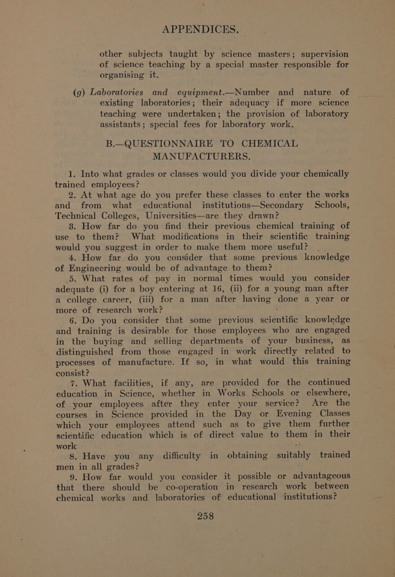 other subjects taught by science masters; supervision of science teaching by a special master responsible for organising it. (g) Laboratories and equipment.—Number and nature of existing laboratories; their adequacy if more science teaching were undertaken; the provision of laboratory assistants; special fees for laboratory work. B.—QUESTIONNAIRE TO CHEMICAL MANUFACTURERS. 1. Into what grades or classes would you divide your chemically trained employees? 2. At what age do you prefer these classes to enter the works and from what educational institutions—Secondary Schools, Technical Colleges, Universities—are they drawn? 8. How far do you find their previous chemical training of use to them? What modifications in their scientific training would you suggest in order to make them more useful? 4. How far do you consider that some previous knowledge of Engineering would be of advantage to them? 5. What rates of pay in normal times would you consider adequate (i) for a boy entering at 16, (ii) for a young man after a college career, (iii) for a man after having done a year or more of research work? 6. Do you consider that some previous abi Gntitie knowledge and training is desirable for those employees who are engaged in the buying and selling departments of your business, as distinguished from those engaged in work directly related to processes of manufacture. If so, in what would this training consist? 7. What facilities, if any, are provided for the continued education in Science, whether in Works Schools or elsewhere, of your employees after they enter your service? Are the courses in Science provided in the Day or Evening Classes which your employees attend such as to give them further scientific education which is of direct value to them im their work 8. Have you any difficulty in obtaining suitably trained men in all grades? 9. How far would you consider it possible or advantageous that there should be co-operation in research work between chemical works and laboratories of educational institutions?