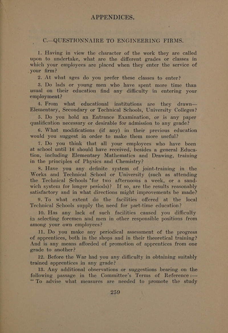 C.—QUESTIONNAIRE TO ENGINEERING FIRMS. 1. Having in view the character of the work they are called upon to undertake, what are the different grades or classes in which your employees are placed when they enter the service of .your firm? 2. At what ages do you prefer these classes to enter? 3. Do lads or young men who have spent more time than usual on their education find any difficulty in entering your employment? 4. From what educational institutions are they drawn— Elementary, Secondary or Technical Schools, University Colleges? 5. Do you hold an Entrance Examination, or is any paper qualification necessary or desirable for admission to any grade? 6. What modifications (if any) in their previous education would you suggest in order to make them more useful? 7. Do you-think that all your employees who have been at school until 16 should have received, besides a general Educa- tion, including Elementary Mathematics and Drawing, training in the principles of Physics and Chemistry? 8. Have you any definite system of joint-training in the Works and Technical School or University (such as attending the Technical Schools *for two afternoons a week, or a sand- wich system for longer periods)? If so, are the results reasonably satisfactory and in what directions might improvements be made? 9. To what extent do the facilities offered at the local Technical Schools supply the need for part-time education? 10. Has any lack of such facilities caused you difficulty ia selecting foremen and men in other responsible positions from among your own employees? 11. Do you make any periodical assessment of the progress of apprentices, both in the shops and in their theoretical training? And is any means afforded of promotion of apprentices from one grade to another? 12. Before the War had you any difficulty in obtaining suitably trained apprentices in any grade? 13. Any additional observations or suggestions bearing on the following passage in the Committee’s Terms of Reference :— *“*'To advise what measures are needed to promote the study