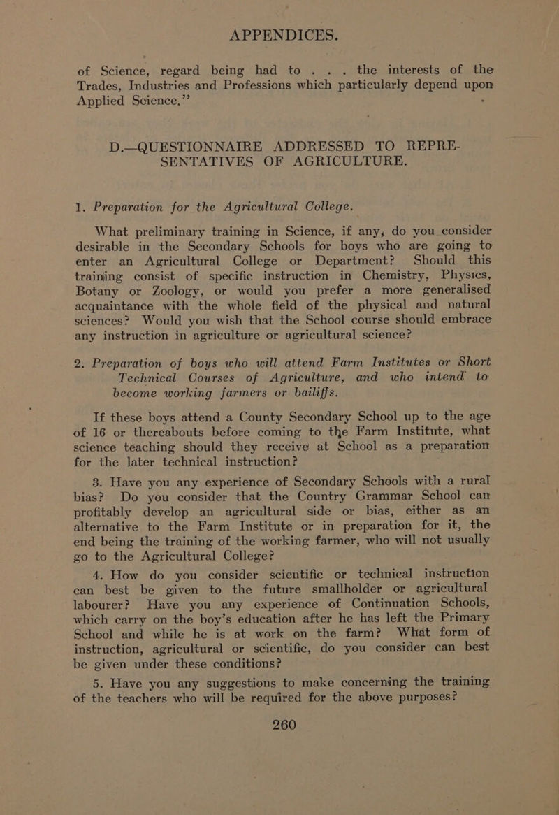 of Science, regard being had to . . . the interests of the Trades, Industries and Professions which particularly depend upon Applied Science.”’ : D.—QUESTIONNAIRE ADDRESSED TO REPRE- SENTATIVES OF AGRICULTURE. 1. Preparation for the Agricultural College. What preliminary training in Science, if any, do you consider desirable in the Secondary Schools for boys who are going to enter an Agricultural College or Department? Should this training consist of specific instruction in Chemistry, Physics, Botany or Zoology, or would you prefer a more generalised acquaintance with the whole field of the physical and natural sciences? Would you wish that the School course should embrace any instruction in agriculture or agricultural science? 2. Preparation of boys who will attend Farm Institutes or Short Technical Courses of Agriculture, and who intend to become working farmers or bailiffs. If these boys attend a County Secondary School up to the age of 16 or thereabouts before coming to the Farm Institute, what science teaching should they receive at School as a preparation for the later technical instruction? 3. Have you any experience of Secondary Schools with a rural bias? Do you consider that the Country Grammar School can profitably develop an agricultural side or bias, either as an alternative to the Farm Institute or in preparation for it, the end being the training of the working farmer, who will not usually go to the Agricultural College? 4. How do you consider scientific or technical instruction can best be given to the future smallholder or agricultural labourer? Have you any experience of Continuation Schools, which carry on the boy’s education after he has left the Primary School and while he is at work on the farm? What form of instruction, agricultural or scientific, do you consider can best be given under these conditions? 5. Have you any suggestions to make concerning the traiming of the teachers who will be required for the above purposes?