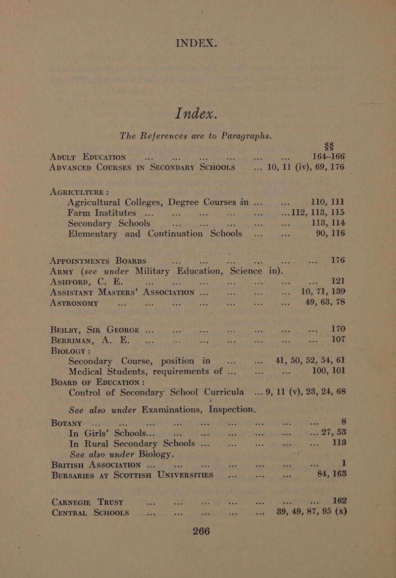 Index. The References are to Paragraphs. §§ Aputt EpucATION Bx ie 164-166 ADVANCED COURSES IN SECONDARY Scroors “10: 11 (iv), 69, 176 AGRICULTURE : Agricultural Colleges, Degree Courses in ... te 110, 111 Farm Institutes ... ~ a a2 sed oe Oe hs Ra eS Secondary Schools “ig m3 oe 118, 114 Elementary and Cominuston' ‘Schools ade es 90, 116 APPOINTMENTS BOARDS : : A tes As Army (see under Military fH diieation: ‘Science in). ASsHFoRD, C. E. ay 0 a F! a ae eet ASSISTANT MASTERS’ Neocron a o tp ty SOY TIS ASTRONOMY an Eo + — Ae pe in “4963598 BeEimipy, Str GEORGE ... Ay ate 4: ae oo ees deel CO BERRIMAN, A. E. _... ss ax av oe hy te ie ey BIOLOGY : Secondary Course, position in ct w» 41, 50, 52,°54, 62 Medical Students, requirements of ... — ee 100, 101 Boarp OF EDUCATION : Control of Secondary School Curricula... 9, 11 (vy), 28, 24, 68 See also under Examinations, Inspection. Botany ... ive om af he ae et 8 In Girls’ Gaaalee t 2 is a a sidtheeie In Rural Secondary Soot re ee aR ee ssies sen See also under Biology. British ASSOCIATION ... Ba, tes oe Je. 1 BURSARIES AT SCOTTISH UxyEnanne = en nae 84, 168 CARNEGIE TRUST a ee Pe ey B&amp; idee? CENTRAL SCHOOLS aa ae “— fh a 39, ‘49, 87, 95 (x)