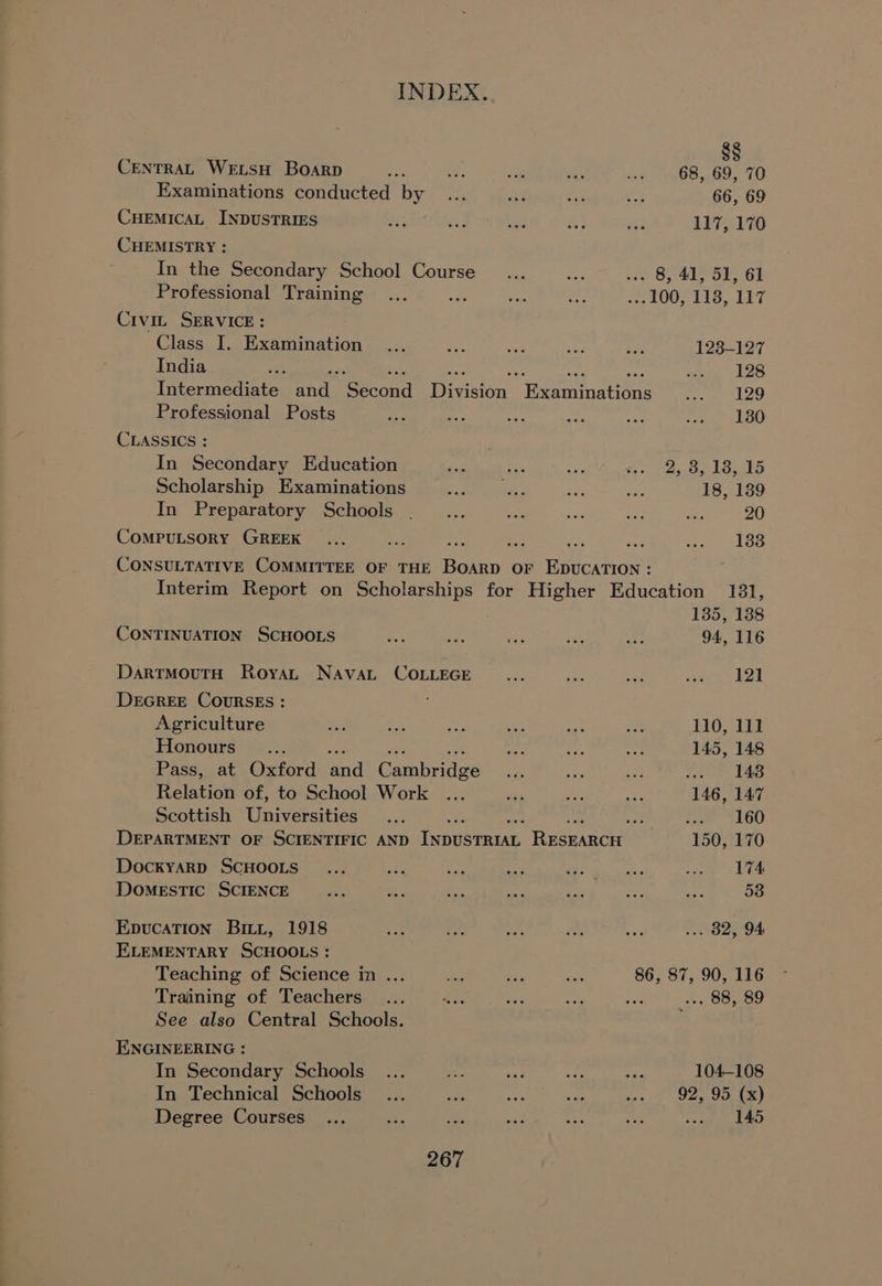 CENTRAL WELSH Boarp Ae ve ‘3 .¥ eat Oes e 70 Examinations conducted by... 4 rs oe 66, 69 CHEMICAL INDUSTRIES Ae 7 bat fh ef 11750176 CHEMISTRY : In the Secondary School Course _... ne a 8, 412 OF GI Professional Training... ty Bie oF 2.1007 113, 117 Civit SERVICE: Class I. Examination ... ae ae Ae: ate 123-127 India eS , wore 128 Intermediate ines Feecond Davin. Bscuminations eigen Ba! Professional Posts se nay . to A: ap cig a CLASSICS : In Secondary Education nit no ae Co ies Ba Loko Scholarship Examinations > gee ee ne 18, 139 In Preparatory Schools __... oe bes iS A 20 CompPuLsoRY GREEK ... Leg : oa o8 te aPC ADS Ves! CONSULTATIVE COMMITTEE OF THE Been or EDUCATION: Interim Report on Scholarships for Higher Education 131, 135, 138 CONTINUATION SCHOOLS ay Pe bi ae a 94, 116 DartmMouTtH Roya NAvAL COLLEGE ... af eh eeu ad DEGREE COURSES : Agriculture oe ae ae ees et a 110, 111 Honours __.. ae we “ba 145, 148 Pass,.at Oxford andl Gambridze ard at a wren is Relation of, to School Work ... Bes = Ae. 146, 147 Scottish Universities... Mss ie SGU DEPARTMENT OF SCIENTIFIC AND lee Reeeancn 150, 170 DockyaRpD SCHOOLS ... aA 4B a an a sete LOK DOMESTIC SCIENCE bas Ks a eM at a a 53 EpucaTion Bit, 1918 ee: re ad oy ie ok 32, 94, ELEMENTARY SCHOOLS : Teaching of Science in ... = Pex a 86, 87, 90, 116 Training of Teachers... oon oe mae w+ s+, 88, 89 See also Central Schools. ENGINEERING : In Secondary Schools... Nae id a ee 104-108 In Technical Schools ... oe Ast eee Sieh Den OOL Ee) Degree Courses ... a nes Bie + ne a eae 2