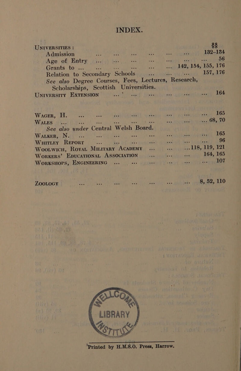 UNIVERSITIES : Admission Age of Entry Grants to ... Relation to Secondary ‘Schools 8§ 132-134 56 157, 176 Scholarships, Scottish Universities. University EXTENSION . Wacer, H. WALES See also Gaider Contin Welsh ‘frends Waker, N. ae ie WHITLEY ee a Woo.twicH, Roya Nnirrane eae Workers’ EpucaTIONAL ASSOCIATION WorksuHops, ENGINEERING : ZOOLOGY Os Kora LIBRARY riwy 164 U8, ‘119, 121 164, 165 107 8, 52, 110