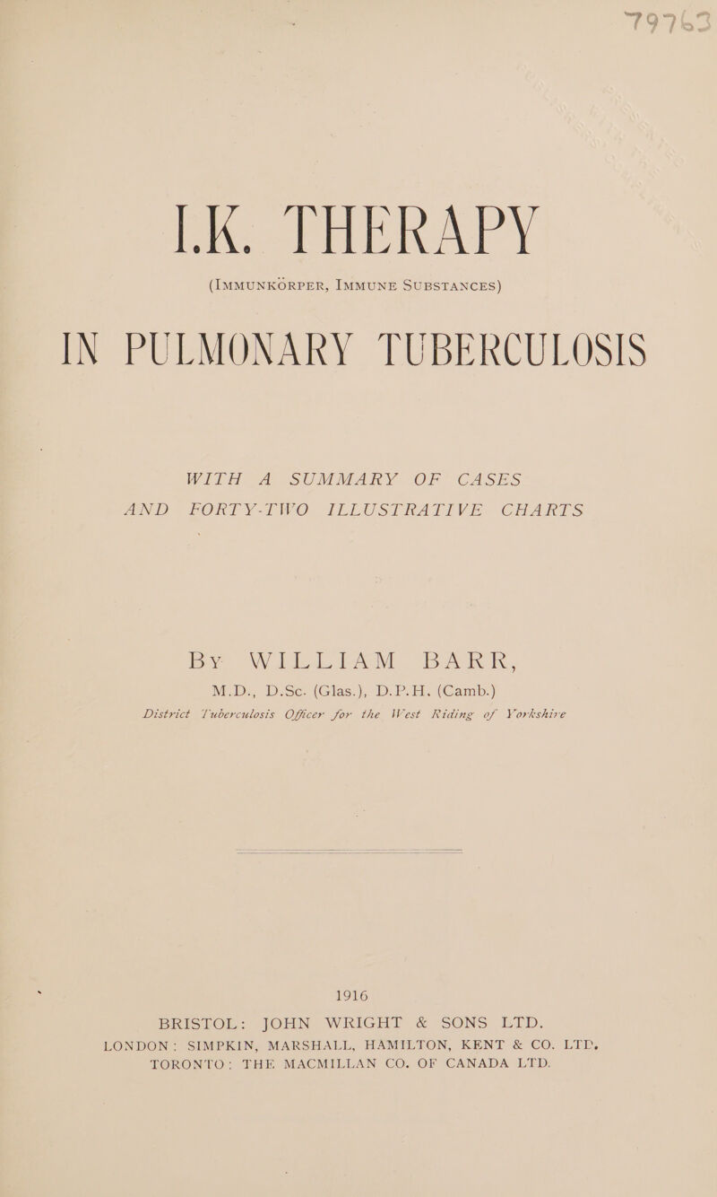 hk. THERAPY (IMMUNKORPER, IMMUNE SUBSTANCES) IN PULMONARY TUBERCULOSIS WITH 2A SUMMARY (OF CASES AD FORTY-TWO. TLEUST hAatTiVse- CHARTS by Wii Bak, MabD-, D:Se. (Glas.), 4). PA. (Camb:) District Tuberculosis Officer for the West Riding of Yorkshire 1916 BRISTOL: JOHN WRIGHT &amp; SONS ‘ELD. LONDON: SIMPKIN, MARSHALL, HAMILTON, KENT &amp; CO. LTD. TORONTO: THE MACMILLAN CO. OF CANADA LID,