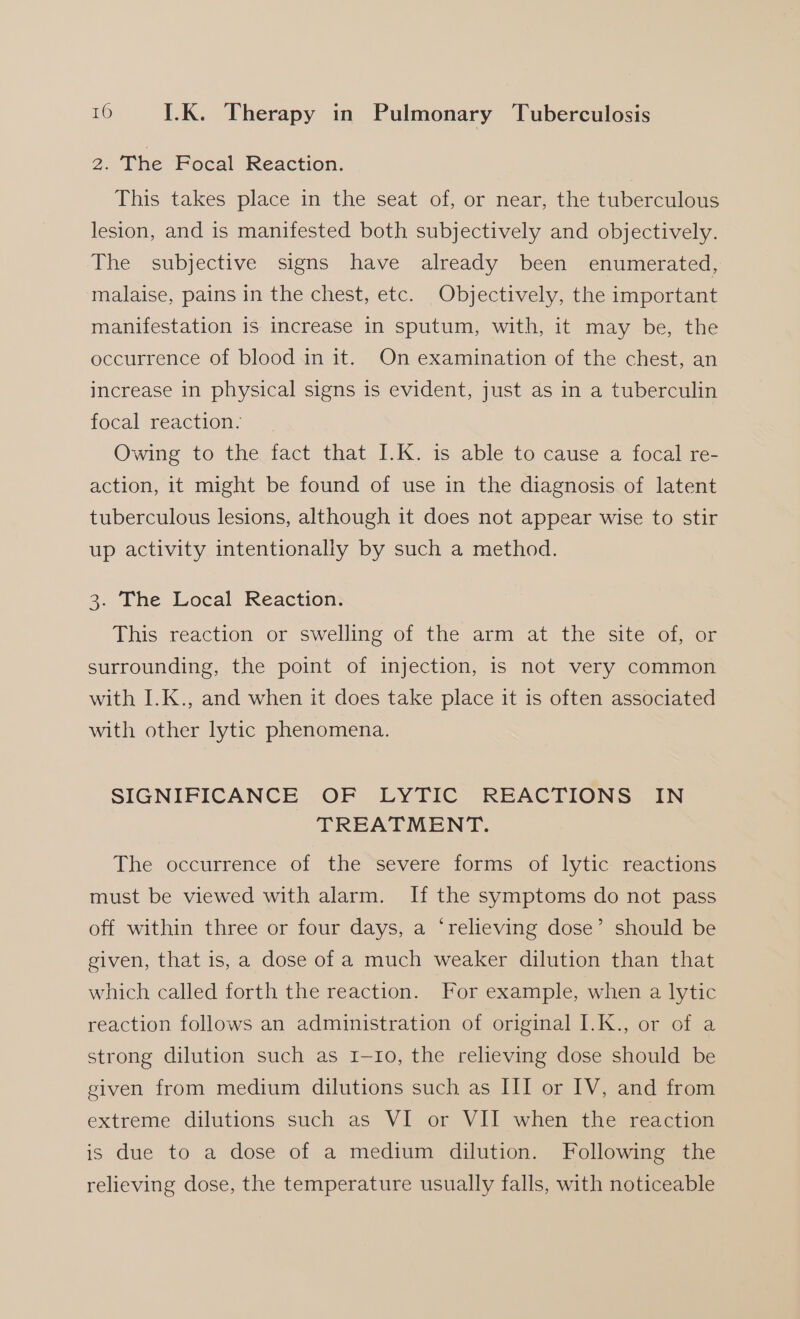 2. The Focal Reaction. This takes place in the seat of, or near, the tuberculous lesion, and is manifested both subjectively and objectively. The subjective signs have already been enumerated, malaise, pains in the chest, etc. Objectively, the important manifestation is increase in sputum, with, it may be, the occurrence of blood in it. On examination of the chest, an increase in physical signs is evident, just as in a tuberculin focal reaction. Owing to the fact that I.K. is able to cause a focal re- action, it might be found of use in the diagnosis of latent tuberculous lesions, although it does not appear wise to stir up activity intentionally by such a method. 3. The Local Reaction. This reaction or swelling of the arm at the site of, or surrounding, the point of injection, is not very common with I.K., and when it does take place it is often associated with other lytic phenomena. SIGNIFICANCE OF LYTIC REACTIONS IN TREATMENT. The occurrence of the severe forms of lytic reactions must be viewed with alarm. If the symptoms do not pass off within three or four days, a ‘relieving dose’ should be given, that is, a dose of a much weaker dilution than that which called forth the reaction. For example, when a lytic reaction follows an administration of original I.K., or of a strong dilution such as 1-10, the relieving dose should be given from medium dilutions such as III or IV, and from extreme dilutions such as VI or VII when the reaction is due to a dose of a medium dilution. Following the relieving dose, the temperature usually falls, with noticeable