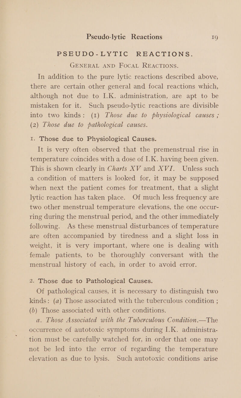 PSEUDO-LYTIC REACTIONS. GENERAL AND FOCAL REACTIONS. In addition to the pure lytic reactions described above, there are certain other general and focal reactions which, although not due to I.K. administration, are apt to be mistaken for it. Such pseudo-lytic reactions are divisible into two kinds: (1) Those due to physiological causes ; (2) Those due to pathological causes. I. Those due to Physiological Causes. It is very often observed that the premenstrual rise in temperature coincides with a dose of I.K. having been given. This is shown clearly in Charts XV and XVI. Unless such a condition of matters is looked for, it may be supposed when next the patient comes for treatment, that a slight lytic reaction has taken place. Of much less frequency are two other menstrual temperature elevations, the one occur- ring during the menstrual period, and the other immediately following. As these menstrual disturbances of temperature are often accompanied by tiredness and a slight loss in weight, it is very important, where one is dealing with female patients, to be thoroughly conversant with the menstrual history of each, in order to avoid error. 2. Those due to Pathological Causes. Of pathological causes, it is necessary to distinguish two kinds: (a) Those associated with the tuberculous condition ; (6) Those associated with other conditions. a. Those Associated with the Tuberculous Condition.—The occurrence of autotoxic symptoms during I.K. administra- tion must be carefully watched for, in order that one may not be led into the error of regarding the temperature elevation as due to lysis. Such autotoxic conditions arise