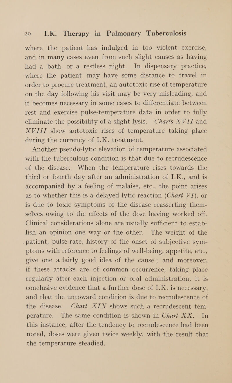 where the patient has indulged in too violent exercise, and in many cases even from such slight causes as having had a bath, or a restless night. In dispensary practice, where the patient may have some distance to travel in order to procure treatment, an autotoxic rise of temperature on the day following his visit may be very misleading, and it becomes necessary in some cases to differentiate between rest and exercise pulse-temperature data in order to fully eliminate the possibility of a slight lysis. Charts XVII and XVIII show autotoxic rises of temperature taking place during the currency of 1K. Weatment. Another pseudo-lytic elevation of temperature associated with the tuberculous condition is that due to recrudescence of the disease. When the temperature rises towards the third or fourth day after an administration of I.K., and is accompanied by a feeling of malaise, etc., the point arises as to whether this is a delayed lytic reaction (Chart VI), or is due to toxic symptoms of the disease reasserting them- selves owing to the effects of the dose having worked off. Clinical considerations alone are usually sufficient to estab- lish an opinion one way or the other. The weight of the patient, pulse-rate, history of the onset of subjective sym- ptoms with reference to feelings of well-being, appetite, etc., give one a fairly good idea of the cause; and moreover, if these attacks are of common occurrence, taking place regularly after each injection or oral administration, it is conclusive evidence that a further dose of I.K. is necessary, and that the untoward condition is due to recrudescence of the disease. Chart XIX shows such a recrudescent tem- perature. The same condition is shown in Chart XX. In this instance, after the tendency to recrudescence had been noted, doses were given twice weekly, with the result that the temperature steadied.
