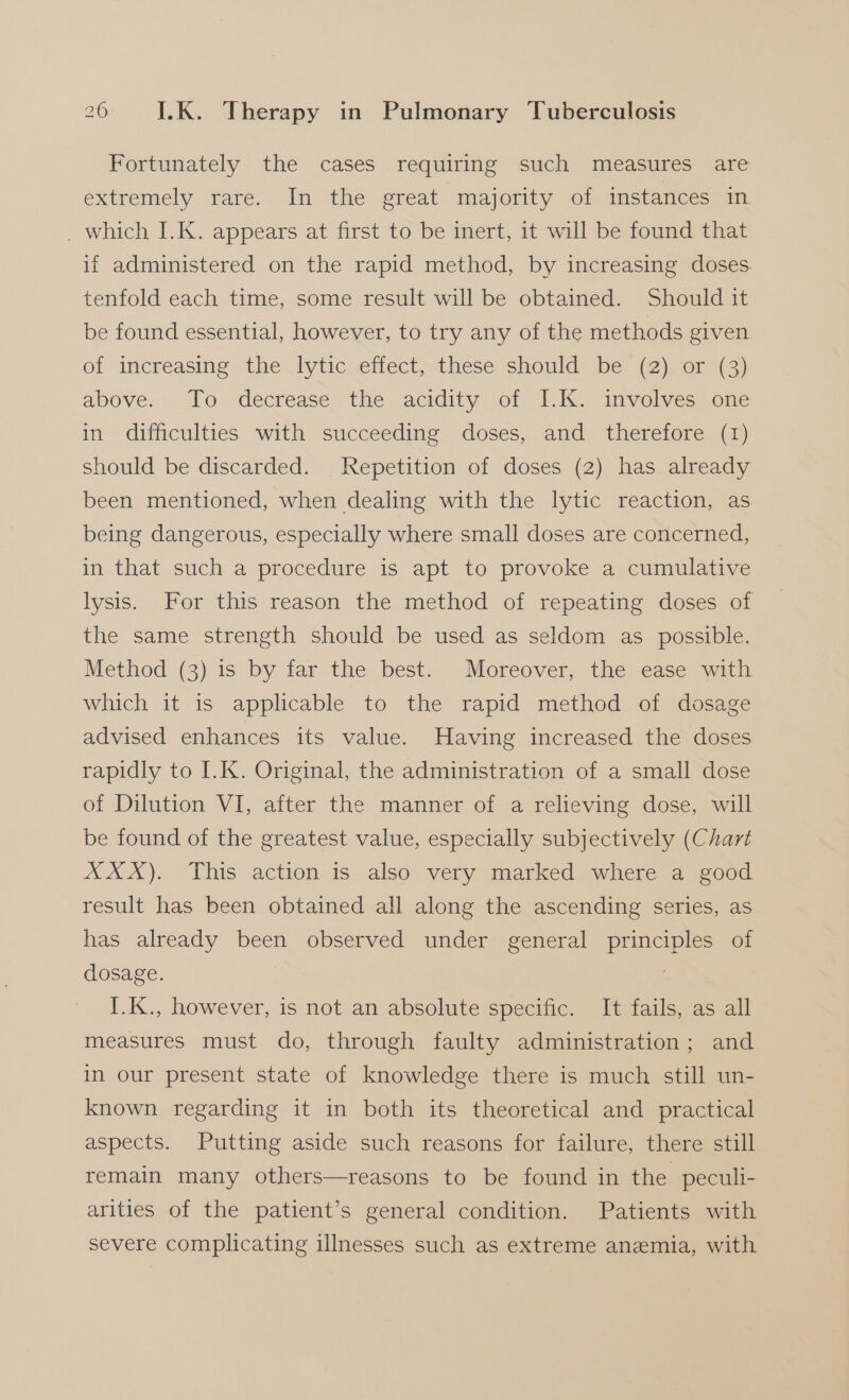 Fortunately the cases requiring such measures are extremely Yare, lin “the reat Imnalornty. on instances in _ which I.K. appears at first to be inert, it will be found that if administered on the rapid method, by increasing doses. tenfold each time, some result will be obtained. Should it be found essential, however, to try any of the methods given of increasing the lytic .effectthese should ‘be (2):or (3) above. To decrease’ the..acidity of 1.1c. anvolvessone in difficulties with succeeding doses, and therefore (1) should be discarded. Repetition of doses (2) has already been mentioned, when dealing with the lytic reaction, as being dangerous, especially where small doses are concerned, in that such a procedure is apt to provoke a cumulative lysis. For this reason the method of repeating doses of the same strength should be used as seldom as possible. Method (3) is by far the best. Moreover, the ease with which it is applicable to the rapid method of dosage advised enhances its value. Having increased the doses rapidly to I.K. Original, the administration of a small dose of Dilution VI, after the manner of a relieving dose, will be found of the greatest value, especially subjectively (Chart XXX). This action is also very marked where a good result has been obtained all along the ascending series, as has already been observed under general principles of dosage. I.K., however, is not an absolute specific. It fails, as all measures must do, through faulty administration; and in our present state of knowledge there is much still un- known regarding it in both its theoretical and practical aspects. Putting aside such reasons for failure, there still remain many others—reasons to be found in the peculi- arities of the patient’s general condition. Patients with severe complicating illnesses such as extreme anemia, with