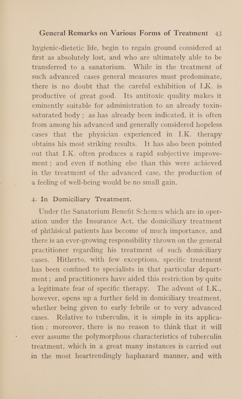 hygienic-dietetic life, begin to regain ground considered at first as absolutely lost, and who are ultimately able to be transferred to a sanatorium. While in the treatment of such advanced cases general measures must predominate, there is no doubt that the careful exhibition of I.K. is productive of great good. Its antitoxic quality makes it eminently suitable for administration to an already toxin- saturated body; as has already been indicated, it is often from among his advanced and generally considered hopeless cases that the physician experienced in I.K. therapy obtains his most striking results. It has also been pointed out that I.K. often produces a rapid subjective improve- ment; and even if nothing else than this were achieved in the treatment of the advanced case, the production of a feeling of well-being would be no small gain. 4. In Domiciliary Treatment. Under the Sanatorium Benefit Schemes which are in oper- ation under the Insurance Act, the domiciliary treatment of phthisical patients has become of much importance, and there is an ever-growing responsibility thrown on the general practitioner regarding his treatment of such domiciliary cases. Hitherto, with few exceptions, specific treatment has been confined to specialists in that particular depart- ment; and practitioners have aided this restriction by quite a lesitimate fear of specific therapy. The advent.of I.K., however, opens up a further field in domiciliary treatment, whether being given to early febrile or to very advanced cases. Relative to tuberculin, it 1s simple in its applica- tion: moreover, there is no reason to think that it will ever assume the polymorphous characteristics of tuberculin treatment, which in a great many instances is carried out in the most heartrendingly haphazard manner, and with