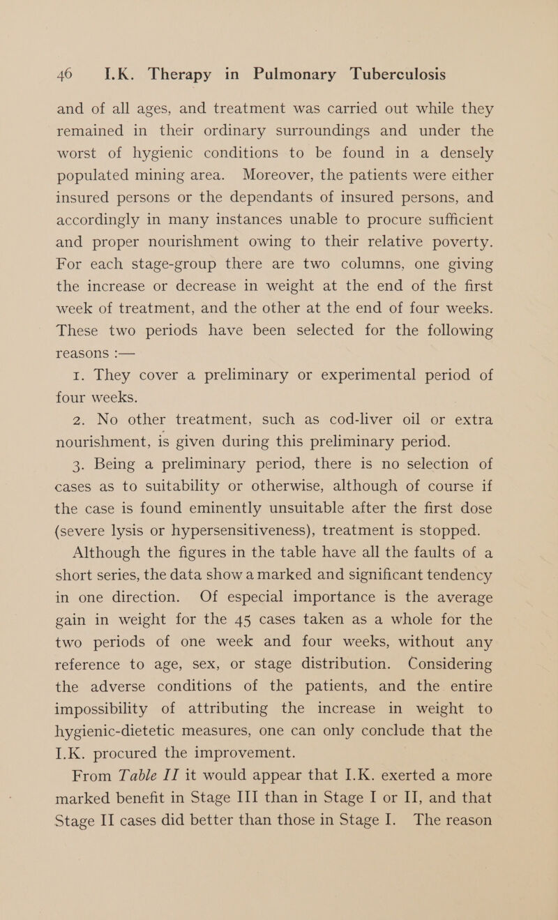 and of all ages, and treatment was carried out while they remained in their ordinary surroundings and under the worst of hygienic conditions to be found in a densely populated mining area. Moreover, the patients were either insured persons or the dependants of insured persons, and accordingly in many instances unable to procure sufficient and proper nourishment owing to their relative poverty. For each stage-group there are two columns, one giving the increase or decrease 1n weight at the end of the first week of treatment, and the other at the end of four weeks. These two periods have been selected for the following reasons :— 1. They cover a preliminary or experimental period of four weeks. 2. No other treatment, such as cod-liver oil or extra nourishment, is given during this preliminary period. 3. Being a preliminary period, there is no selection of cases as to suitability or otherwise, although of course if the case is found eminently unsuitable after the first dose (severe lysis or hypersensitiveness), treatment is stopped. Although the figures in the table have all the faults of a short series, the data show a marked and significant tendency in one direction. Of especial importance is the average gain in weight for the 45 cases taken as a whole for the two periods of one week and four weeks, without any reference to age, sex, or stage distribution. Considering the adverse conditions of the patients, and the entire impossibility of attributing the increase in weight to hygienic-dietetic measures, one can only conclude that the I.K. procured the improvement. | From Table II it would appear that I.K. exerted a more marked benefit in Stage III than in Stage I or II, and that Stage II cases did better than those in Stage I. The reason
