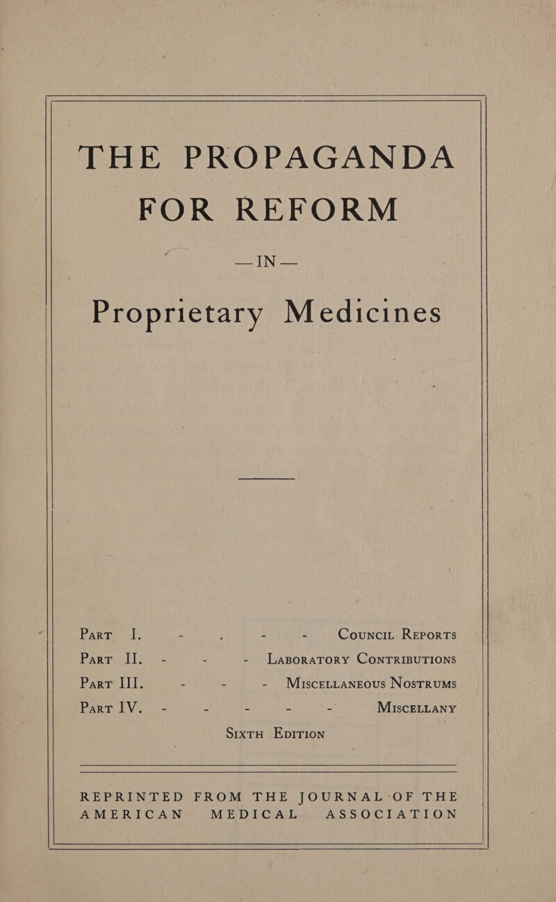    THE PROPAGANDA FOR REFORM eed IN Proprietary Medicines Parr I. se : 2 4 Councit Reports Parte lio - LaBoRATORY CONTRIBUTIONS Part III. : - - MisceLLangeous Nostrums PArn PV. 2 = 2 a“ MiscELLANY SixtH Epirion  REPRINTED FROM THE JOURNAL '-OF THE AMERICAN MEDICAL ASSOCIATION  