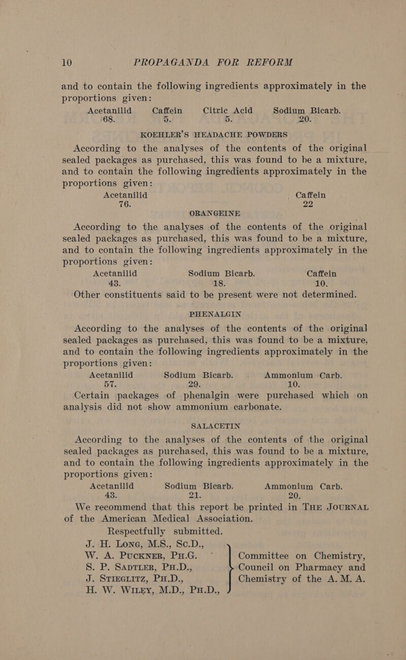 and to contain the following ingredients approximately in the proportions given: Acetanilid Caffein Citric Acid Sodium Bicarb. 68. 5. 5. Zi. KOEHLER’S HEADACHE POWDERS According to the analyses of the contents of the original sealed packages as purchased, this was found to be a mixture, and to contain the following ingredients approximately in the proportions given: Acetanilid Caffein 76. 22 ORANGEINE According to the analyses of the contents of the original sealed packages as purchased, this was found to be a mixture, and to contain the following ingredients approximately in the proportions given: Acetanilid Sodium Bicarb. Caffein 43. 18. 10. Other constituents said to be present were not determined. PHENALGIN According to the analyses of the contents of the original sealed packages as purchased, this was found to be a mixture, and to contain the following ingredients approximately in the proportions given: Acetanilid Sodium Bicarb. Ammonium Carb. 57. Certain packages of phenalgin were purchased which on analysis did not show ammonium carbonate. SALACETIN According to the analyses of the contents of the original sealed packages as purchased, this was found to be a mixture, and to contain the following ingredients approximately in the proportions given: Acetanilid Sodium Bicarb. Ammonium Carb. 43. 21. 20. We recommend that this report be printed in THE JOURNAL of the American Medical Association. Respectfully submitted. J. H. Lone, MS., Se.D., W. A. Pocenre, Fu.G.) * Committee on Chemistry, S. P. SAprTLerR, PH.D., Council on Pharmacy and J. STIEGLITZ, PH.D., Chemistry of the A. M. A. H. W. WIzy,,M.D., PH.D.,