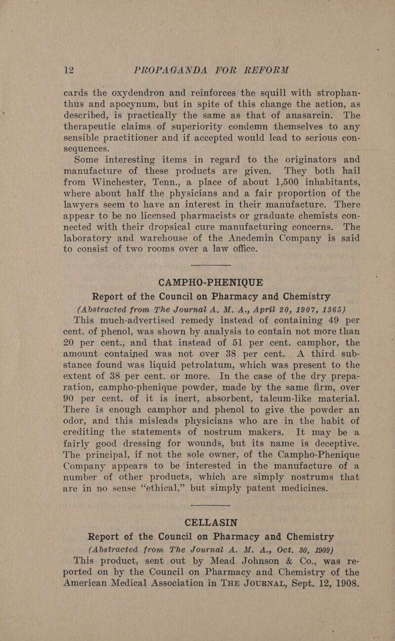 cards the oxydendron and reinforces the squill with strophan- thus and apocynum, but in spite of this change the action, as described, is practically the same as that of anasarcin. The therapeutic claims of superiority condemn themselves to any sensible practitioner and if accepted would lead to serious con- sequences. Some interesting items in regard to the originators and manufacture of these products are given. They both hail from Winchester, Tenn., a place of about 1,500 inhabitants, where about half the physicians and a fair proportion of the lawyers seem to have an interest in their manufacture. There appear to be no licensed pharmacists or graduate chemists con- nected with their dropsical cure manufacturing concerns. The laboratory and warehouse of the Anedemin Company is said to consist of two rooms over a law office. CAMPHO-PHENIQUE Report of the Council on Pharmacy and Chemistry (Abstracted from The Journal A, M. A., April 20, 1907, 1365) This much-advertised remedy instead of containing 49 per cent. of phenol, was shown by analysis to contain not more than 20 per cent., and that instead of 51 per cent. camphor, the amount contained was not over 38 per cent. A third sub- stance found was liquid petrolatum, which was present to the extent of 38 per cent. or more. In the case of the dry prepa- ration, campho-phenique powder, made by the same firm, over 90 per cent. of it is inert, absorbent, taleum-like material. There is enough camphor and phenol to give the powder an odor, and this misleads physicians who are in the habit of crediting the statements of nostrum makers. It may be a fairly good dressing for wounds, but its name is deceptive. The principal, if not the sole owner, of the Campho-Phenique Company appears to be ‘interested in the manufacture of a number of other products, which are simply nostrums that are in no sense “ethical,” but simply patent medicines. CELLASIN Report of the Council on Pharmacy and Chemistry (Abstracted from The Journal A. M. A., Oct. 30, 1909) This product, sent out by Mead Johnson &amp; Co., was re- ported on by the Council on Pharmacy and Chemistry of the American Medical Association in THE JOURNAL, Sept. 12, 1908.