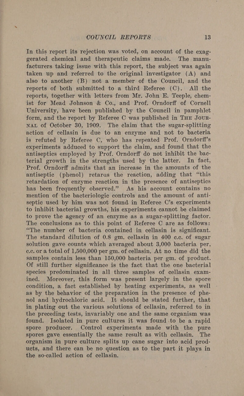 In this report its rejection was voted, on account of the exag- gerated chemical and therapeutic claims made. The manu- facturers taking issue with this report, the subject was again taken up and referred to the original investigator (A) and also to another (B) not a member of the Council, and the reports of both submitted to a third Referee (C). All the reports, together with letters from Mr. John E. Teeple, chem- ist for Mead Johnson &amp; Co., and Prof. Orndorff of Cornell University, have been published by the Council in pamphlet form, and the report by Referee C was published in THE JouR- NAL of October 30, 1909. The claim that the sugar-splitting action of cellasin is due to an enzyme and not to bacteria is refuted by Referee C, who has repeated Prof. Orndorff’s experiments adduced to support the claim, and found that the antiseptics employed by Prof. Orndorff do not inhibit the bac- terial growth in the strengths used by the latter. In fact, - Prof. Orndorff admits that an increase in the amounts of the antiseptic (phenol) retaras the reaction, adding that “this retardation of enzyme reaction in the presence of antiseptics has been frequently observed.” As his account contains no mention of the bacteriologic controls and the amount of anti- septic used by him was not found in Referee C’s experiments to inhibit bacterial growths, his experiments cannot be claimed to prove the agency of an enzyme as a sugar-splitting factor. The conclusions as to this point of Referee C are as follows: “The number of bacteria contained in cellasin is significant. The standard dilution of 0.8 gm. cellasin in 400 ¢c.c. of sugar solution gave counts which averaged about 3,000 bacteria per, ¢.c. or a total of 1,500,000 per gm. of cellasin. At no time did the samples contain less than 150,000 bacteria per gm. of product. Of still further significance is the fact that the one bacterial species predominated in all three samples of cellasin exam- ined. Moreover, this form was present largely in the spore condition, a fact established by heating experiments, as well as by the behavior of the preparation in the presence of phe- nol and hydrochloric acid. It should be stated further, that in plating out the various solutions of cellasin, referred to in the preceding tests, invariably one and the same organism was found. Isolated in pure cultures it was found .to be a rapid spore producer. Control experiments made with the pure spores gave essentially the same result as with cellasin. The organism in pure culture splits up cane sugar into acid prod- ucts, and there can be no question as to the part it plays in the so-called action of cellasin.