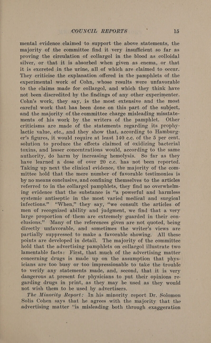 mental evidence claimed to support the above statements, the majority of the committee find it very insufficient so far as proving the circulation of collargol in the blood as colloidal silver, or that it is absorbed when given as enema, or that it is excreted in the urine, all of which are claimed to occur. They criticise the explanation offered in the pamphlets of the experimental work of Cohn, whose results were unfavorable to the claims made for collargol, and which they think have not been discredited by the findings of any other experimenter. Cohn’s work, they say, is the most extensive and the most careful work that has been done on this part of the subject, and the majority of the committee charge misleading misstate- ments of his work by the writers of the pamphlet. Other criticisms are made of the statements regarding its prophy- lactic value, etc., and they show that, according to Hamburg- er’s figures, it would require at least 140 c.c. of the 5 per cent. solution to produce the effects claimed of oxidizing bacterial toxins, and lesser concentrations would, according to the same authority, do harm by increasing hemolysis. So far as they have learned a dose of over 20 c.c. has not been reported. Taking up next the clinical evidence, the majority of the com- mittee hold that the mere number of favorable testimonies is by no means conclusive, and confining themselves to the articles referred to in the collargol pamphlets, they find no overwhelm- ing evidence that the substance is “a powerful and harmless systemic antiseptic in the most varied medical and surgical infections.” “When,” they say, “we consult the articles of men of recognized ability and judgment, we find that a very large proportion of them are extremely guarded in their con- clusions.” Many of the references given are not quoted, being directly unfavorable, and sometimes the writer’s views are partially suppressed to make a favorable showing. All these points are developed in detail. The majority of the committee hold that the advertising pamphlets on collargol illustrate two lamentable facts: First, that much of the advertising matter concerning drugs is made up on the assumption that phys- icians are too busy or too impressionable to take the trouble to verify any statements made, and, second, that it is very dangerous at present for physicians to put their opinions re- garding drugs in print, as they may be used as they would not wish them to be used by advertisers. The Minority Report: In his minority report Dr. Solomon Solis Cohen says that he agrees with the majority that the advertising matter “is misleading both through exaggeration