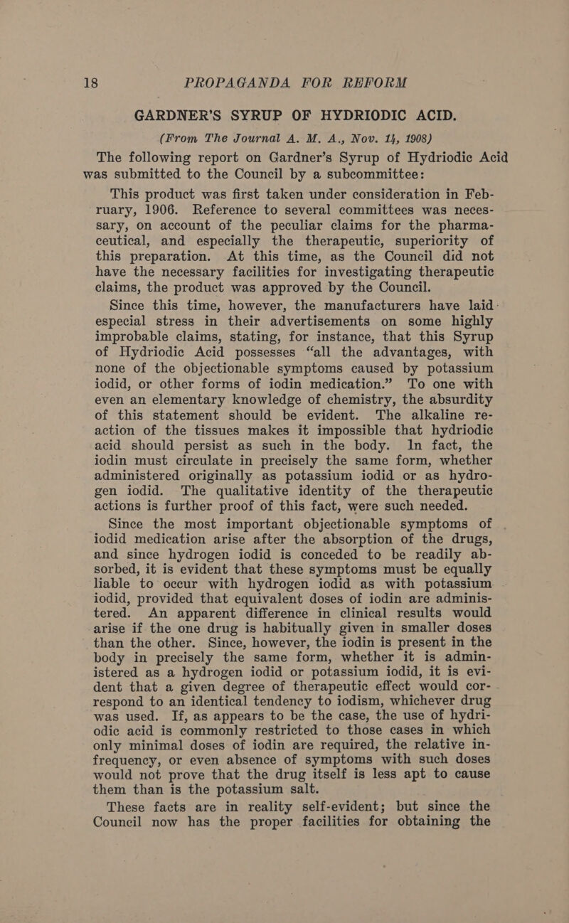 GARDNER'S SYRUP OF HYDRIODIC ACID. (From The Journal A. M. A., Nov. 14, 1908) The following report on Gardner’s Syrup of Hydriodic Acid was submitted to the Council by a subcommittee: This product was first taken under consideration in Feb- ruary, 1906. Reference to several committees was neces- sary, on account of the peculiar claims for the pharma- ceutical, and especially the therapeutic, superiority of this preparation. At this time, as the Council did not have the necessary facilities for investigating therapeutic claims, the product was approved by the Council. Since this time, however, the manufacturers have laid: especial stress in their advertisements on some highly improbable claims, stating, for instance, that this Syrup of Hydriodic Acid possesses “all the advantages, with none of the objectionable symptoms caused by potassium iodid, or other forms of iodin medication.” To one with even an elementary knowledge of chemistry, the absurdity of this statement should be evident. The alkaline re- action of the tissues makes it impossible that hydriodic acid should persist as such in the body. In fact, the iodin must circulate in precisely the same form, whether administered originally as potassium iodid or as hydro- gen iodid. The qualitative identity of the therapeutic actions is further proof of this fact, were such needed. Since the most important objectionable symptoms of iodid medication arise after the absorption of the drugs, and since hydrogen iodid is conceded to be readily ab- sorbed, it is evident that these symptoms must be equally liable to occur with hydrogen iodid as with potassium iodid, provided that equivalent doses of iodin are adminis- tered. An apparent difference in clinical results would arise if the one drug is habitually given in smaller doses than the other. Since, however, the iodin is present in the body in precisely the same form, whether it is admin- istered as a hydrogen iodid or potassium iodid, it is evi- dent that a given degree of therapeutic effect would cor- . respond to an identical tendency to iodism, whichever drug was used. If, as appears to be the case, the use of hydri- odic acid is commonly restricted to those cases in which only minimal doses of iodin are required, the relative in- frequency, or even absence of symptoms with such doses would not prove that the drug itself is less apt to cause them than is the potassium salt. These facts are in reality self-evident; but since the Council now has the proper facilities for obtaining the