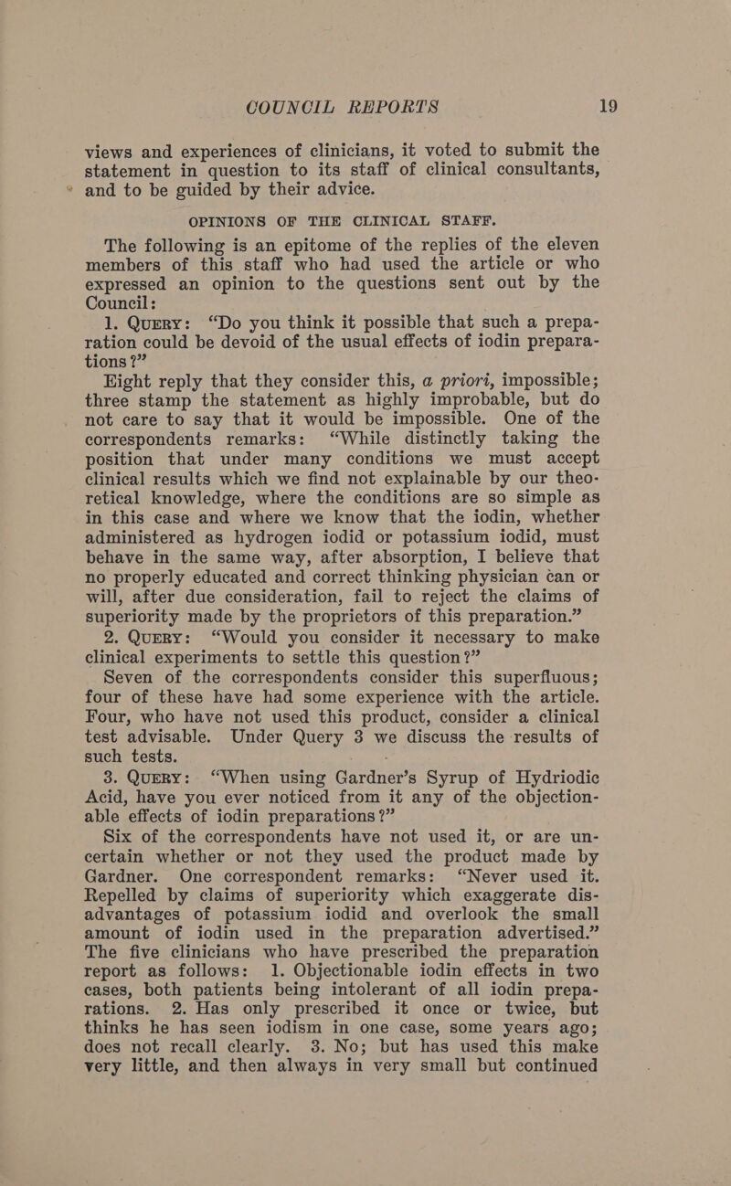 views and experiences of clinicians, it voted to submit the statement in question to its staff of clinical consultants, * and to be guided by their advice. OPINIONS OF THE CLINICAL STAFF. The following is an epitome of the replies of the eleven members of this staff who had used the article or who expressed an opinion to the questions sent out by the Council: 1. Query: “Do you think it possible that such a prepa- ration could be devoid of the usual effects of iodin prepara- tions ?” Eight reply that they consider this, a priori, impossible; three stamp the statement as highly improbable, but do not care to say that it would be impossible. One of the correspondents remarks: “While distinctly taking the position that under many conditions we must accept clinical results which we find not explainable by our theo- retical knowledge, where the conditions are so simple as in this case and where we know that the iodin, whether administered as hydrogen iodid or potassium iodid, must behave in the same way, after absorption, I believe that no properly educated and correct thinking physician ¢an or will, after due consideration, fail to reject the claims of superiority made by the proprietors of this preparation.” 2. QuERY: “Would you consider it necessary to make clinical experiments to settle this question?” Seven of the correspondents consider this superfluous; four of these have had some experience with the article. Four, who have not used this product, consider a clinical test advisable. Under Query 3 we discuss the results of such tests. ba 3. QuEeRY: “When using Gardner’s Syrup of Hydriodic Acid, have you ever noticed from it any of the objection- able effects of iodin preparations ?” Six of the correspondents have not used it, or are un- certain whether or not they used the product made by Gardner. One correspondent remarks: “Never used it. Repelled by claims of superiority which exaggerate dis- advantages of potassium iodid and overlook the small amount of iodin used in the preparation advertised.” The five clinicians who have prescribed the preparation report as follows: 1. Objectionable iodin effects in two cases, both patients being intolerant of all iodin prepa- rations. 2. Has only prescribed it once or twice, but thinks he has seen iodism in one case, some years ago; does not recall clearly. 3. No; but has used this make very little, and then always in very small but continued