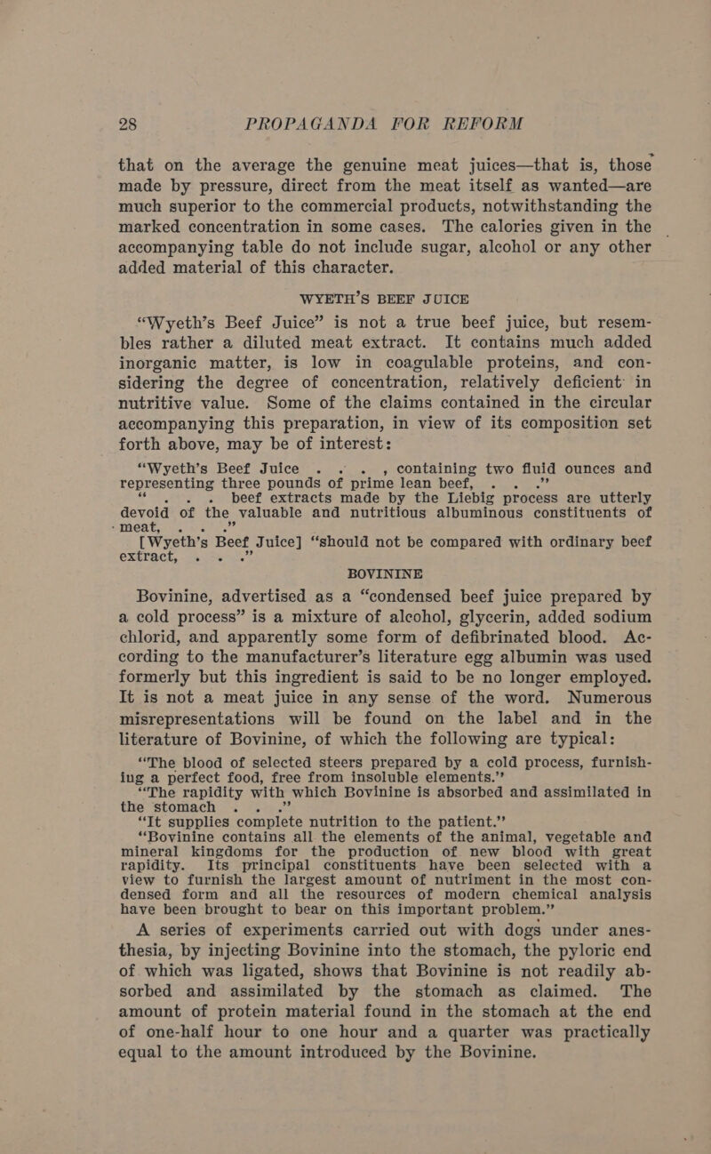 that on the average the genuine meat juices—that is, those made by pressure, direct from the meat itself as wanted—are much superior to the commercial products, notwithstanding the marked concentration in some cases. The calories given in the accompanying table do not include sugar, alcohol or any other added material of this character. WYETH’S BEEF JUICE “Wyeth’s Beef Juice” is not a true beef juice, but resem- bles rather a diluted meat extract. It contains much added inorganic matter, is low in coagulable proteins, and con- sidering the degree of concentration, relatively deficient’ in nutritive value. Some of the claims contained in the circular accompanying this preparation, in view of its composition set forth above, may be of interest: “Wyeth’s Beef Juice .. . , containing two fluid ounces and representing three pounds of prime lean beef, . beef extracts made by the Liebig process are utterly devoid of the | valuable and nutritious albuminous constituents of - meat, [Wyeth’s Beet, Juice] ‘should not be compared with ordinary beef extract, 5 BOVININE Bovinine, advertised as a “condensed beef juice prepared by a cold process” is a mixture of alcohol, glycerin, added sodium chlorid, and apparently some form of defibrinated blood. Ac- cording to the manufacturer’s literature egg albumin was used formerly but this ingredient is said to be no longer employed. It is not a meat juice in any sense of the word. Numerous misrepresentations will be found on the label and in the literature of Bovinine, of which the following are typical: “The blood of selected steers prepared by a cold process, furnish- ing a perfect food, free from insoluble elements.” “The rapidity with which Bovinine is absorbed and assimilated in the stomach “Tt supplies sont nutrition to the patient.’ “Bovinine contains all the elements of the animal, vegetable and mineral kingdoms for the production of new blood with great rapidity. Its principal constituents have been selected with a view to furnish the largest amount of nutriment in the most con- densed form and all the resources of modern chemical analysis have been brought to bear on this important problem.” A series of experiments carried out with dogs under anes- thesia, by injecting Bovinine into the stomach, the pyloric end of. which was ligated, shows that Bovinine is not readily ab- sorbed and assimilated by the stomach as claimed. The amount of protein material found in the stomach at the end of one-half hour to one hour and a quarter was practically equal to the amount introduced by the Bovinine.