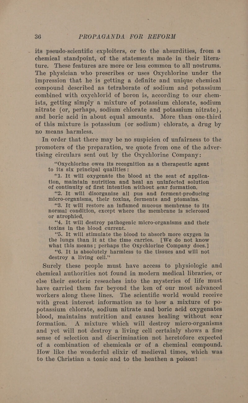 its pseudo-scientific exploiters, or to the absurdities, from a chemical standpoint, of the statements made in their litera: ture. These features are more or less common to all nostrums. The physician who prescribes or uses Oxychlorine under the impression that he is getting a definite and unique chemical compound described as tetraborate of sodium and potassium combined with oxychlorid of boron is, according to our chem- ists, getting simply a mixture of potassium chlorate, sodium nitrate (or, perhaps, sodium chlorate and potassium nitrate), and boric acid in about equal amounts. More than- one-third of this mixture is potassium (or sodium) chlorate, a drug by no means harmless. ; In order that there may be no suspicion of unfairness to the promoters of the preparation, we quote from one of the adver- tising circulars sent out by the Oxychlorine Company: “Oxychlorine owes its recognition as a therapeutic agent to its six principal qualities: “1. It will oxygenate the blood at the seat of applica- tion, maintain nutrition and heal an uninfected solution of continuity of first intention without scar formation. “2. It will disorganize all pus and ferment-producing micro-organisms, their toxins, ferments and ptomains. “3. It will restore an inflamed mucous membrane to its normal condition, except where the membrane is sclerosed or atrophied. “4, It will destroy pathogenic micro-organisms and their toxins in the blood current. “5. It will stimulate the blood to absorb more oxygen in the lungs than it at the time carries. [We do not know what this means; perhaps the Oxychlorine Company does.] “6. It is absolutely harmless to the tissues and will not destroy a living cell.” Surely these people must have access to physiologic and chemical authorities not found in modern medical libraries, or else their esoteric reseaches into the mysteries of life must have carried them far beyond the ken of our most advanced workers along these lines. The scientific world would receive with great interest information as to how a mixture of po- potassium chlorate, sodium nitrate and boric acid oxygenates blood, maintains nutrition and causes healing without scar formation. A mixture which will destroy micro-organisms and yet will not destroy a living cell certainly shows a fine sense of selection and discrimination not heretofore expected of a combination of chemicals or of a chemical compound. How like the wonderful elixir of medieval times, which was to the Christian a tonic and to the heathen a poison!