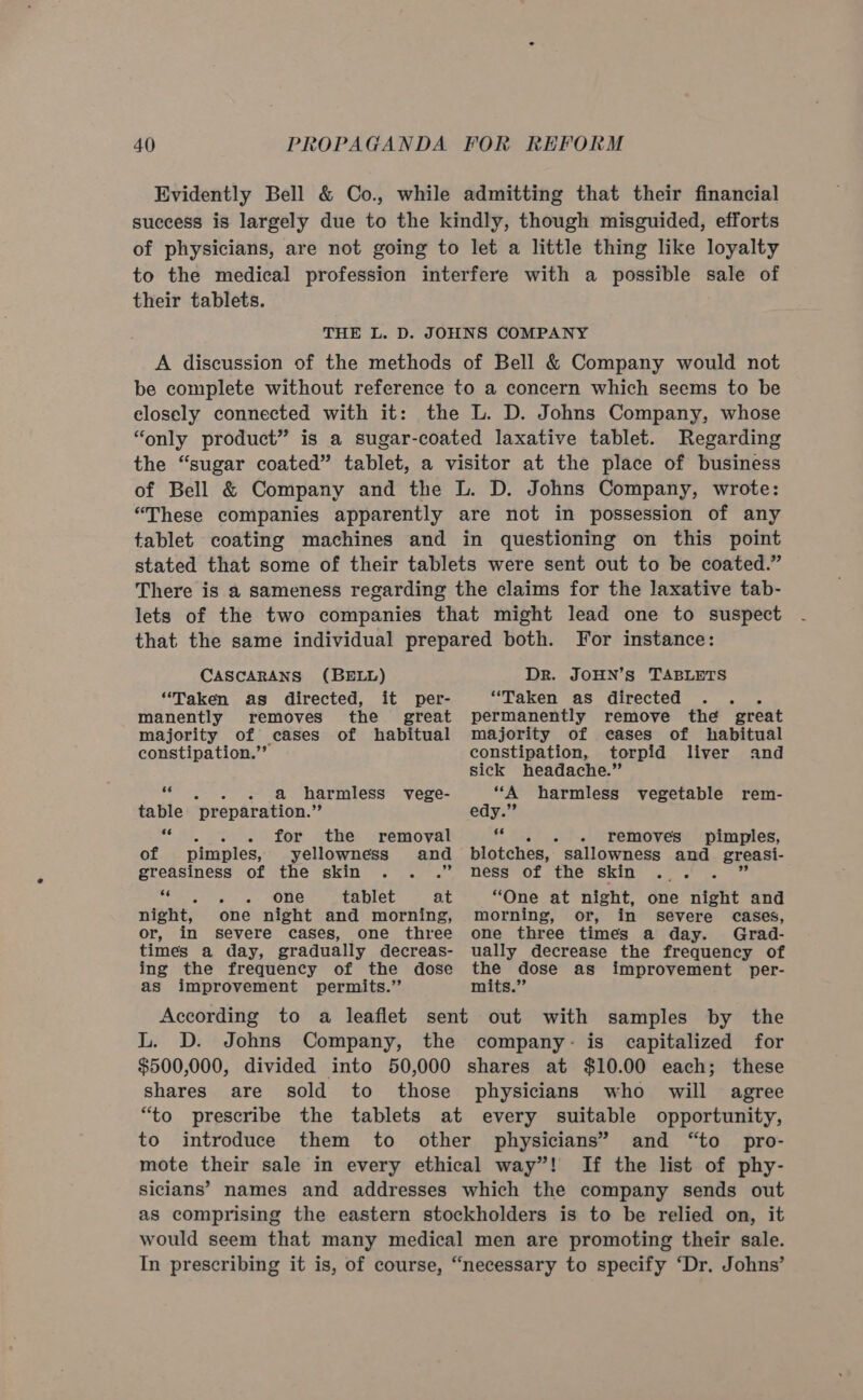 Evidently Bell &amp; Co., while admitting that their financial success is largely due to the kindly, though misguided, efforts of physicians, are not going to let a little thing like loyalty to the medical profession interfere with a possible sale of their tablets. THE L. D. JOHNS COMPANY A discussion of the methods of Bell &amp; Company would not be complete without reference to a concern which seems to be elosely connected with it: the L. D. Johns Company, whose “only product” is a sugar-coated laxative tablet. Regarding the “sugar coated” tablet, a visitor at the place of business of Bell &amp; Company and the L. D. Johns Company, wrote: “These companies apparently are not in possession of any tablet coating machines and in questioning on this point stated that some of their tablets were sent out to be coated.” There is a sameness regarding the claims for the laxative tab- lets of the two companies that might lead one to suspect that the same individual prepared both. For instance: CASCARANS (BELL) “Taken as directed, it per- manently removes the great majority of cases of habitual constipation.’”” 66 - a harmless vege- table ‘preparation. sk: “owe. ) for othe ‘remoyat of pimples, yellowness and greasiness of the skin am gee - one tablet at night, one night and morning, or, in severe cases, one three times a day, gradually decreas- ing the frequency of the dose as improvement permits.” Dr. JOHN’S TABLETS “Taken as directed - permanently remove the great majority of eases of habitual constipation, torpid liver and sick headache.” “A harmless vegetable rem- edy.” 66 - removes pimples, blotches, sallowness and greasi- ness of the skin “One at night, one night and morning, or, in severe cases, one three times a day. Grad- ually decrease the frequency of a dose as improvement per- mits.” L. D. Johns Company, capitalized for $500,000, divided into 50,000 shares at $10.00 each; these shares are sold to those physicians who will agree “to prescribe the tablets at every suitable opportunity, to introduce them to other physicians’ and “to pro- mote their sale in every ethical way”! If the list of phy- siclans’ names and addresses which the company sends out as comprising the eastern stockholders is to be relied on, it would seem that many medical men are promoting their sale. In prescribing it is, of course, “necessary to specify ‘Dr. Johns’