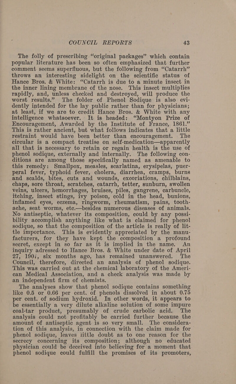 The folly of prescribing “original packages” which contain popular literature has been so often emphasized that further comment seems superfluous, but the following from “Catarrh” throws an interesting sidelight on the scientific status of Hance Bros. &amp; White: “Catarrh is due to a minute insect in the inner lining membrane of the nose. This insect multiplies rapidly, and, unless checked and destroyed, will produce the worst results.” The folder of Phenol Sodique is also evi- dently intended for the lay public rather than for physicians; at least, if we are to credit Hance Bros. &amp; White with any intelligence whatsoever. It is headed: “Montyon Prize of Encouragement, Awarded by the Institute of France, 1861.” This is rather ancient, but what follows indicates that a little restraint would have been better than encouragement. The circular is a compact treatise on self-medication—apparently all that is necessary to retain or regain health is the use of phenol sodique, externally and internally. The following con- ditions are among those specifically named as amenable to this remedy: Smallpox, measles, scarlatina, erysipelas, puer- peral fever, typhoid fever, cholera, diarrhea, cramps, burns and scalds, bites, cuts and wounds, excoriations, chilblains, chaps, sore throat, scratches, catarrh, tetter, sunburn, swollen veins, ulcers, hemorrhages, bruises, piles, gangrene, carbuncle, itching, insect stings, ivy poison, cold in the head, bunions, inflamed eyes, eczema, ringworm, rheumatism, pains, tooth- ache, seat worms, etc.—besides numerous diseases of animals. No antiseptic, whatever its composition, could by any possi- bility accomplish anything like what is claimed for phenol sodique, so that the composition of the article is really of lit- tle importance. This is evidently appreciated by the manu- facturers, for they have kept the composition a profound secret, except in so far as it is implied in the name. An inquiry adressed to Hance Bros. &amp; White under date of April 27, 190/, six months ago, has remained unanswered. ‘The Council, therefore, directed an analysis of phenol sodique. This was carried out at the chemical laboratory of the Ameri- can Medical Association, and a check analysis was made by an independent firm of chemists. The analyses show that phenol sodique contains something like 0.5 or 0.66 per cent. of phenols dissolved in about 0.75 per cent. of sodium hydroxid. In other words, it appears to be essentially a very dilute alkaline solution of some impure coal-tar product, presumably of crude carbolic acid. The analysis could not profitably be carried further because the amount of antiseptic agent is so very small. The considera- tion of this analysis, in connection with the claim made for phenol sodique, leaves little doubt as to one reason for the secrecy concerning its composition; although no educated physician could be deceived into believing for a moment that phenol sodique could fulfill the promises of its promoters,