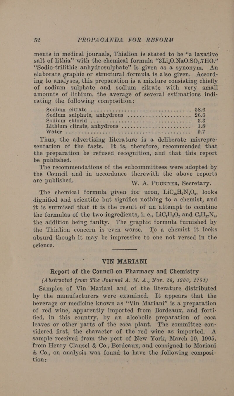ments in medical journals, Thialion is stated to be “a laxative salt of lithia” with the chemical formula “3Li,O.Na0.SO,;.7HO.” “Sodio-trilithic anhydrosulphate” is given as a synonym. An elaborate graphic or structural formula is also given. Accord- ing to analyses, this preparation is a mixture consisting chiefly of sodium sulphate and sodium citrate with very small amounts of lithium, the average of several estimations indi- cating the following composition: Sodiwm .Giteake «. ad S.wtlos es hae ste s ee cachtere es = sag’ obs 58.6 Sodium . sulphate ARRYVArOUs cul sedis » «issu, icles, e,soatelalpee 26.6 Soditnt CHIGVIG pitncatcta wuts sees ee stale cic asc vata 3.3 Lithium citrate, anivydrows 27 6.04..53.80 5.0 Gee 1.8 Water je icp cis pele Pare. Boras i ots Se SR tae Me, abi 9.7 Thus, the advertising literature is a deliberate misrepre- sentation of the facts. It is, therefore, recommended that the preparation be refused recognition, and that this report be published. The recommendations of the subcommittees were adopted by the Council and in accordance therewith the above reports pnoypubie neds W. A. Puckner, Secretary. The chemical formula given for uron, LiC,,H,N,0,, looks dignified and scientific but signifies nothing to a chemist, and it is surmised that it is the result of an attempt to combine the formulas of the two ingredients, i. e., LiC;H,O, and C,H,.N,, the addition being faulty. The graphic formula furnished by the Thialion concern is even worse. To a chemist it looks absurd though it may be impressive to one not versed in the science. ; VIN MARIANI Report of the Council on Pharmacy and Chemistry (Abstracted from The Journal A. M. A., Nov. 26, 1906, 1751) Samples of Vin Mariani and of the literature distributed by the manufacturers were examined. It appears that the beverage or medicine known as “Vin Mariani” is a preparation of red wine, apparently imported from Bordeaux, and forti- fied, in this country, by an alcoholic preparation of coca leaves or other parts of the coca plant. The committee con- sidered first, the character of the red wine as imported. A sample received from the port of New York, March 10, 1905, from Henry Clausel &amp; Co., Bordeaux, and consigned to Mariani &amp; Co., on analysis was found to have the following composi- tion: