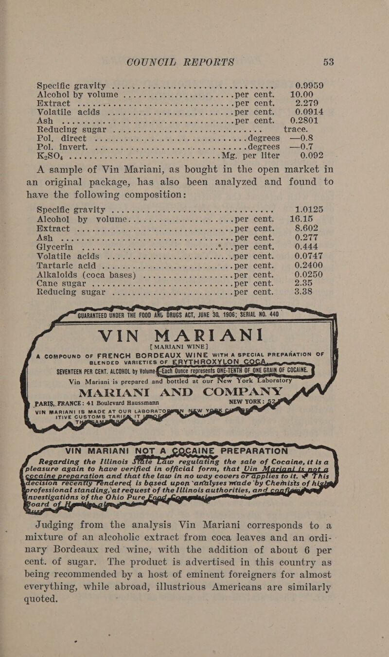 Specific: Sraivi byal ee tok. oom RN ohare naval co See ob es . 0.9959 AlLCOohol Dy VOLUMIEM. ac octet ee tie ole Ube se per cent. 10.00 FORELA CE cat ees eter ne eee eter ee Whore Hie 8s per cent. 2.279 Nolotile “Meister ceitie See iibteee ts Reo ss per cent. 0.0914 AS Ta eis eae Eo eee ee eh Palo con siguantl oo focodens per cent. 0.2801 REGUCHIGR SUS AUR pemeeve ters ses en aioce ies aie, aediayehene. atetans oe trace. Pols Gineee ares ta eue.. ces Maaks ESARA SR we degrees —0O.8 TO VERPLEN.ETM ok meet ah shes Se ee sank Se lode ic uenbiam degrees —0O.7 OSs Sete paket te ae era hes ease ee Mg. per liter 0.092 A sample of Vin Mariani, as bought in the open market in an original package, has also been analyzed and found to have the following composition: SD CCMECIST AVAL Y) 2) fetal stile hohe are hea Or hiis cts hale where tel alate 1.0125 Bitonolo by woliie? Vath. dog ileais 4. .4 4 per cent. 16.15 TED RaW A Be Ga Gia Buel Oh ee Rt RPM ci a Ee PCE EA per cent. 8.602 LENS EE Re OTT. BEER TO Tee RELA per cent. 0.277 GUC CRN gy wes. ithe ae ee te ee eee ees *..per cent. 0.444 GOT CLLGIAICAGS: Tala cos Re ets tundeh. Bnd cei. per cent. 0.0747 AEA TCS BCMA Mcrae. ranches colaha ts Teles oaiar diets calzags Maile» per cent. 0.2400 ALIAIOINS A.COCH DRSCS) moive in sols 8.8 oo ys.e oie 6 per cent. 0.0250 CAHCESUSAL Me ERE eee Le tee oe eas per cent. viata. Recweimo SUSE Stes cas cecilia tata, ate lel hats per cent 3.38         VIN MARIANI [ MARIANI WINE] ; ' A ComPOUND OF FRENCH BORDEAUX WINE WITHA a PREPARATION OF BLENDED VARIETIES OF ERYTHROXYLON SEVENTEEN PER CENT. ALCOHOL by Volume@-Each Ounce represents ONE-TENTH OF om GRAIN OF COCAINE. Vio Mariani‘is prepared and bottled at our New York Laboratory MARIANI AND COMPANY PARIS,. FRANCE; 41 Boulevard Haussmann NEW YORK: VIN MARIANI (S MADE AT OUR ue Ee Og ITIVE evsToM &gt; TARI ae RQ E af ™             VIN MARIANI NOT A COCAINE PREPARATION Regarding the Illinois e Law regulating the sale of Cocaine, itisa pleasure again to have verified in official form, that Vin caine preparation and that the law in no way coversor applies to it. his \ Seereion recently Fendered is based upon ‘artalyses wade ‘by Chemists of higf professional standing, at request of the Illinois authorities, and config nen of ie Ohio Pure ‘        Judging from the analysis Vin Mariani corresponds to a mixture of an alcoholic extract from coca leaves and an ordi- : nary Bordeaux red wine, with the addition of about 6 per cent. of sugar. The product is advertised in this country as being recommended by a host of eminent foreigners for almost everything, while abroad, illustrious Americans are similarly quoted.