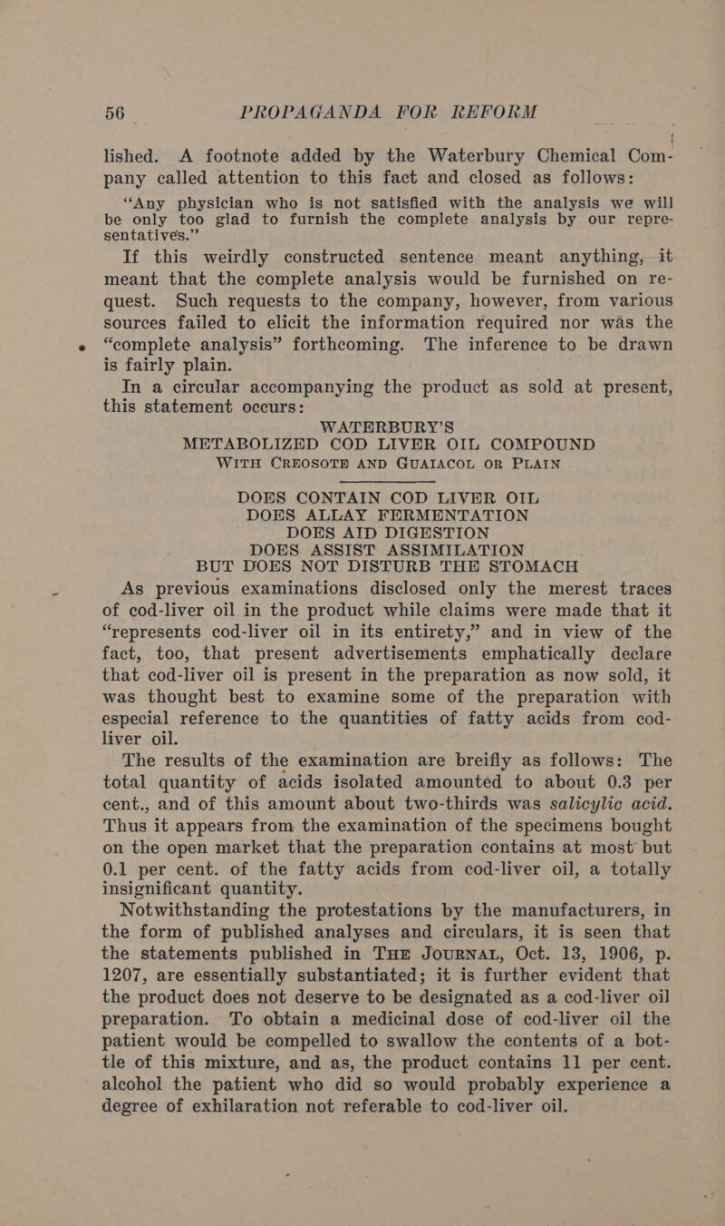 lished. A footnote added by the Waterbury Chemical Com- pany called attention to this fact and closed as follows: “Any physician who is not satisfied with the analysis we will be only too glad to furnish the complete analysis by our repre- sentatives.”’ If this weirdly constructed sentence meant anything, it meant that the complete analysis would be furnished on re- quest. Such requests to the company, however, from various sources failed to elicit the information required nor was the “complete analysis” forthcoming. The inference to be drawn is fairly plain. In a circular accompanying the product as sold at present, this statement occurs: WATERBURY’S METABOLIZED COD LIVER OIL COMPOUND WITH CREOSOTE AND GUAIACOL OR PLAIN DOES CONTAIN COD LIVER OIL DOES ALLAY FERMENTATION DOES AID DIGESTION DOES ASSIST ASSIMILATION BUT DOES NOT DISTURB THE STOMACH As previous examinations disclosed only the merest traces of cod-liver oil in the product while claims were made that it “represents cod-liver oil in its entirety,” and in view of the fact, too, that present advertisements emphatically declare that cod-liver oil is present in the preparation as now sold, it was thought best to examine some of the preparation with especial reference to the quantities of fatty acids from cod- liver oil. The results of the examination are breifly as follows: The total quantity of acids isolated amounted to about 0.3 per cent., and of this amount about two-thirds was salicylic acid. Thus it appears from the examination of the specimens bought on the open market that the preparation contains at most but 0.1 per cent. of the fatty acids from cod-liver oil, a totally insignificant quantity. Notwithstanding the protestations by the manufacturers, in the form of published analyses and circulars, it is seen that the statements published in THE JoURNAL, Oct. 13, 1906, p. 1207, are essentially substantiated; it is further evident that the product does not deserve to be designated as a cod-liver oil preparation. To obtain a medicinal dose of cod-liver oil the patient would be compelled to swallow the contents of a bot- tle of this mixture, and as, the product contains 11 per cent. alcohol the patient who did so would probably experience a degree of exhilaration not referable to cod-liver oil.